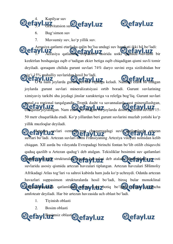  
 
4. 
Kapilyar suv 
5. 
Gravitatsion suv 
6. 
Bug‘simon suv 
7. 
Mavsumiy suv, ko‘p yillik suv.  
Aerasiya qatlami etarlicha qalin bo‘lsa undagi suv harakati ikki hil bo‘ladi:  
1. 
Aerasiya qatlamini troposfera tasirida ustki qismida suvlarni bir 
keektrlan boshqasiga oqib o‘tadigan ekier betiga oqib chiqadigan qismi suvli tomir 
deyiladi. qoraqum chilida gurunt suvlari 74% daryo suvini erga sizilishidan bor 
yig‘i 15% mahalliy suvlaridan hosil bo‘ladi.  
O’ta nam joylarda gurunt suvlari vujudga keladi. Namligi etarli bo‘lmagan 
joylarda gurunt suvlari mineralizatsiyasi ortib boradi. Gurunt suvlarining 
ximiyaviy tarkibi shu joydagi jinslar xarakteriga va relefga bog‘liq. Gurunt suvlari 
zonal va regional tarqalgandir. Tropik dasht va savannalarda sust minerallashgan, 
chuqurda joylashgan. Nam etarli bo‘lmagan bu joylarda doimiy gurunt suvlari 15-
50 metr chuqurlikda etadi. Ko‘p yillardan beri gurunt suvlarini muzlab yotishi ko‘p 
yillik muzloqlar deyiladi.  
Artezan suvlari ozmi-ko‘pmi chuqurroqdagi suvli qatlamlarda artezan 
suvlari bo‘ladi. Artezan suvlari nomi Fransiyaning Arteziya viloyati nomidan kelib 
chiqqan. XII asrda bu viloyatda Evropadagi birinchi fontan bo‘lib otilib chiquvchi 
quduq qazilib u Artezan qudug‘i deb atalgan. Tekisliklar bosimini suv qatlamlari 
bunday geologik strukturalari artezan havzalari deb ataladi. Materiklarda er osti 
suvlarida asosiy qismida artezan havzalari tiplangan. Artezan havzalari SHimoliy 
Afrikadagi Atlas tog‘lari va sahroi kabirda ham juda ko‘p uchraydi. Odatda artezan 
havazlari suppasimon strukturalarda hosil bo‘ladi, biroq bular monoklinal 
yotganasimmetrik qatlamlarda tovoq kabi botiq bo‘lgani uchun ko‘pincha 
amfoteatr deyiladi. Har bir artezan havzasida uch oblast bo‘ladi.  
1. 
Tiyinish oblasti 
2. 
Bosim oblasti 
3. 
Bosimsiz oblasti 
 
