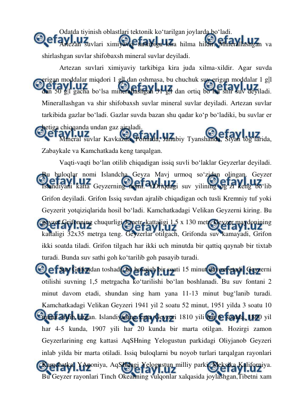  
 
Odatda tiyinish oblastlari tektonik ko‘tarilgan joylarda bo‘ladi.  
Artezan suvlari ximiyaviy tarkibiga kira hilma hildir. Minerallashgan va 
shirlashgan suvlar shifobaxsh mineral suvlar deyiladi.  
Artezan suvlari ximiyaviy tarkibiga kira juda xilma-xildir. Agar suvda 
erigan moddalar miqdori 1 g|l dan oshmasa, bu chuchuk suv erigan moddalar 1 g|l 
dan 50 g|l gacha bo‘lsa minerallashgan 51 g|l dan ortiq bo‘lsa shir suv deyiladi. 
Minerallashgan va shir shifobaxsh suvlar mineral suvlar deyiladi. Artezan suvlar 
tarkibida gazlar bo‘ladi. Gazlar suvda bazan shu qadar ko‘p bo‘ladiki, bu suvlar er 
betiga chiqqanda undan gaz ajraladi.  
Mineral suvlar Kavkazda, Pomirda, Janubiy Tyanshanda, Siyan tog‘larida, 
Zabaykale va Kamchatkada keng tarqalgan.  
Vaqti-vaqti bo‘lan otilib chiqadigan issiq suvli bo‘laklar Geyzerlar deyiladi. 
Bu buloqlar nomi Islandcha Geyza Mavj urmoq so‘zidan olingan. Geyzer 
Islandiyani katta Geyzerning nomi. YOriqdagi suv yilining og‘zi keng bo‘lib 
Grifon deyiladi. Grifon Issiq suvdan ajralib chiqadigan och tusli Kremniy tuf yoki 
Geyzerit yotqiziqlarida hosil bo‘ladi. Kamchatkadagi Velikan Geyzerni kiring. Bu 
geyzer Grifonning chuqurligi 3 metr, kattaligi 1,5 x 130 metr, Geyzer maydonining 
kattaligi 32x35 metrga teng. Geyzerlar otilgach, Grifonda suv kamayadi, Grifon 
ikki soatda tiladi. Grifon tilgach har ikki uch minutda bir qattiq qaynab bir tixtab 
turadi. Bunda suv sathi goh ko‘tarilib goh pasayib turadi.  
Suv Grifondan toshadi, bu bosqich bir soati 15 minut davom etadi. Geyzerni 
otilishi suvning 1,5 metrgacha ko‘tarilishi bo‘lan boshlanadi. Bu suv fontani 2 
minut davom etadi, shundan sing ham yana 11-13 minut bug‘lanib turadi. 
Kamchatkadagi Velikan Geyzeri 1941 yil 2 soatu 52 minut, 1951 yilda 3 soatu 10 
minut otilib turgan. Islandiyaning katta Geyzeri 1810 yili har 6  soatda, 1860 yil 
har 4-5 kunda, 1907 yili har 20 kunda bir marta otilgan. Hozirgi zamon 
Geyzerlarining eng kattasi AqSHning Yelogustun parkidagi Oliyjanob Geyzeri 
inlab yilda bir marta otiladi. Issiq buloqlarni bu noyob turlari tarqalgan rayonlari 
Kamchatka, YAponiya, AqSHdagi Yelogustun milliy parki, Meksika Kaliforniya. 
Bu Geyzer rayonlari Tinch Okeanning vulqonlar xalqasida joylashgan,Tibetni xam 
