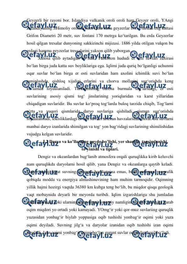  
 
Geyzerli bir rayoni bor. Islandiya vulkanik oroli oroli ham Geyzer oroli, YAngi 
Zelandiyaning SHimoliy orolida ham katta katta geyzerlar bor. Ulardan eng kattasi 
Grifon Diametri 20 metr, suv fontani 170 metrga ko‘tarilgan. Bu erda Geyzerlar 
hosil qilgan tresalar dunyoning sakkizinchi mijizasi. 1886 yilda otilgan vulqon bu 
erdagi hamma geyzerlar tressalarini yakson qilib yuborgan.  
Xulosa qilib aytadigan bo‘lsak, Turkiston hududi er osti suvlari zaxirasi 
bo‘lan birga juda katta suv boyliklariga ega. Iqlimi juda quriq bo‘lganligi uchunmi 
oqar suvlar bo‘lan birga er osti suvlaridan ham axolini ichimlik suvi bo‘lan 
taminlashda, qishloq xijaligi erlarini va chorva mollarini sug‘orishda keng 
ko‘lamda foydalaniladi. Turkistonning barcha burmala tog‘laridagi, er osti 
suvlarining asosiy qismi tog‘ jinslarining yoriqlaridan va karst yillaridan 
chiqadigan suvlaridir. Bu suvlar ko‘proq tog‘larda buloq tarzida chiqib, Tog‘larni 
o‘rta va yuqori qismlarida daryo suvlariga qishiladi, qisman sug‘orishda 
foydalaniladi, tekisliklardagi er osti suvlari artezan havzalaridan iborat. Bu suvlarni 
manbai daryo izanlarida shimilgan va tog‘ yon bag‘ridagi suvlarining shimilishidan 
vujudga kelgan suvlaridir.  
I.2 Daryo va ko’llarning paydo bo’lishi, yer sharida  taqsimlanishi, 
to’yinishi va tiplari. 
Dengiz va okeanlardan bug‘lanib atmosfera orqali quruqlikka kirib keluvchi 
nam quruqlikda daryolarni hosil qilib, yana Dengiz va okeanlarga qaytib keladi. 
Daryo oqimi faqat suvning aylanma harakatgina emas, balki umuman geografik 
qobiqda modda va energiya almashinuvining ham muhim tarmoqidir. Oqimning 
yillik hajmi hozirgi vaqtda 36380 km kubga teng bo‘lib, bu miqdor qisqa geologik 
vaqt mobaynida deyarli bir meyorda turibdi. Iqlim izgarishlariga shu jumladan 
materiklarning yoki ularning katta qismi umumiy namligini izgarib turishiga qarab 
oqim miqdori yo ortadi yoki kamayadi. YOmg‘ir yoki qor-muz suvlariing quruqlik 
yuzasidan yonbag‘ir biylab yoppasiga oqib tushishi yonbag‘ir oqimi yoki yuza 
oqimi deyiladi. Suvning jilg‘a va daryolar izanidan oqib tushishi izan oqimi 
deyiladi. Izan oqimi yonbag‘ir oqimi bo‘lan gurunt suvlar oqimidan hosil bo‘ladi. 
