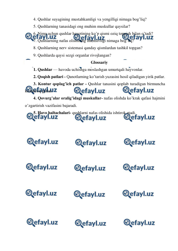  
 
4. Qushlar suyagining mustahkamligi va yengilligi nimaga bog’liq? 
5. Qushlarning tanasidagi eng muhim muskullar qaysilar? 
6. Nima uchun qushlar hayotining ko’p qismi oziq toppish bilan o’tadi? 
7. Qushlarning nafas olishining intensivligi nimaga bog’liq? 
8. Qushlarning nerv sistemasi qanday qismlardan tashkil topgan? 
9. Qushlarda qaysi sezgi organlar rivojlangan?    
Glossariy 
1. Qushlar — havoda uchishga moslashgan umurtqali hayvonlar.  
2. Qoqish patlari - Qanotlarning ko’tarish yuzasini hosil qiladigan yirik patlar. 
3. Kontur qoplag’ich patlar - Qushlar tanasini qoplab turadigan birmuncha 
kichikroq patlar. 
4. Qovurg’alar oralig’idagi muskullar- nafas olishda ko’krak qafasi hajmini 
o’zgartirish vazifasini bajaradi. 
5. Havo haltachalari- qushlarni nafas olishida ishtirok etadi. 
 
