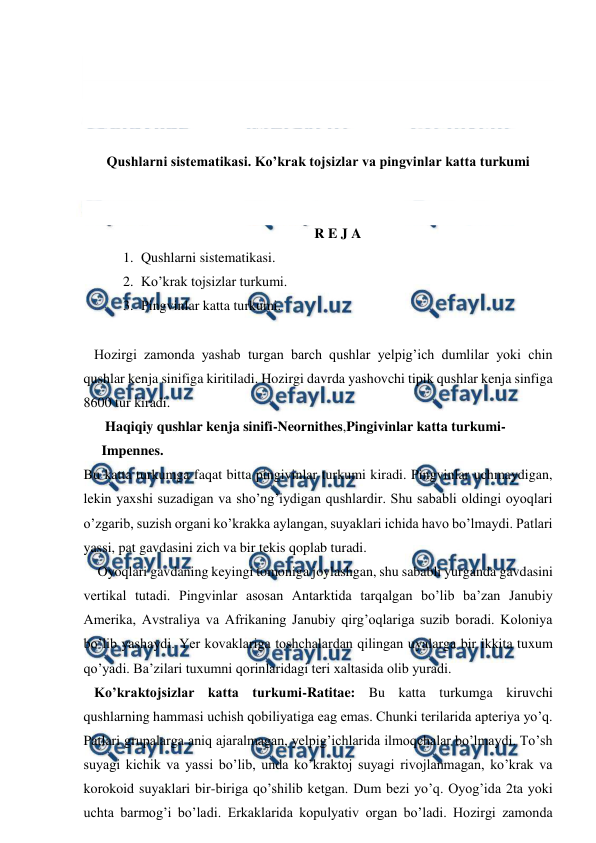  
 
 
 
 
 
Qushlarni sistematikasi. Ko’krak tojsizlar va pingvinlar katta turkumi 
 
 
R E J A 
1. Qushlarni sistematikasi. 
2. Ko’krak tojsizlar turkumi. 
3. Pingvinlar katta turkumi. 
 
   Hozirgi zamonda yashab turgan barch qushlar yelpig’ich dumlilar yoki chin 
qushlar kenja sinifiga kiritiladi. Hozirgi davrda yashovchi tipik qushlar kenja sinfiga 
8600 tur kiradi. 
 Haqiqiy qushlar kenja sinifi-Neornithes,Pingivinlar katta turkumi-
Impennes. 
Bu katta turkumga faqat bitta pingivinlar turkumi kiradi. Pingvinlar uchmaydigan, 
lekin yaxshi suzadigan va sho’ng’iydigan qushlardir. Shu sababli oldingi oyoqlari 
o’zgarib, suzish organi ko’krakka aylangan, suyaklari ichida havo bo’lmaydi. Patlari 
yassi, pat gavdasini zich va bir tekis qoplab turadi. 
    Oyoqlari gavdaning keyingi tomoniga joylashgan, shu sababli yurganda gavdasini 
vertikal tutadi. Pingvinlar asosan Antarktida tarqalgan bo’lib ba’zan Janubiy 
Amerika, Avstraliya va Afrikaning Janubiy qirg’oqlariga suzib boradi. Koloniya 
bo’lib yashaydi. Yer kovaklariga toshchalardan qilingan uyalarga bir ikkita tuxum 
qo’yadi. Ba’zilari tuxumni qorinlaridagi teri xaltasida olib yuradi. 
   Ko’kraktojsizlar katta turkumi-Ratitae: Bu katta turkumga kiruvchi 
qushlarning hammasi uchish qobiliyatiga eag emas. Chunki terilarida apteriya yo’q. 
Patlari grupalarga aniq ajaralmagan, yelpig’ichlarida ilmoqchalar bo’lmaydi. To’sh 
suyagi kichik va yassi bo’lib, unda ko’kraktoj suyagi rivojlanmagan, ko’krak va 
korokoid suyaklari bir-biriga qo’shilib ketgan. Dum bezi yo’q. Oyog’ida 2ta yoki 
uchta barmog’i bo’ladi. Erkaklarida kopulyativ organ bo’ladi. Hozirgi zamonda 
