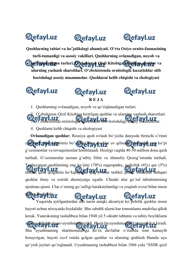  
 
 
 
 
 
Qushlarning tabiat va ho’jalikdagi ahamiyati. O’rta Osiyo ornito-faunasining 
turli-tumanligi va asosiy vakillari. Qushlarning ovlanadigan, noyob va 
qo’riqlanadigan turlari. O’zbekiston Qizil Kitobiga kiritilgan qushlar va 
ularning yashash sharoitlari. O’zbekistonda ornitologik kuzatishlar olib 
borishdagi asosiy muammolar. Qushlarni kelib chiqishi va ekologiyasi 
 
 
R E J A 
1. Qushlarning ovlanadigan, noyob va qo’riqlanadigan turlari. 
2. O’zbekiston Qizil Kitobiga kiritilgan qushlar va ularning yashash sharoitlari. 
3. O’zbekistonda ornitologik kuzatishlar olib borishdagi asosiy muammolar. 
4. Qushlarni kelib chiqishi va ekologiyasi 
     Ovlanadigan qushlar: Rossiya qush ovlash bo’yicha dunyoda birinchi o’rinni 
egallaydi. Mamlakatimiz bo’yicha150tur qushlar ov qilinadi. Shulardan eng ko’pi 
g’ozsimonlar va tovuqsimonlar hisoblanadi. Hozirgi vaqtda 40-50 million dona qush 
tutiladi. G’ozsimonlar asosan g’arbiy Sibir va shimoliy Qozog’istonda tutiladi. 
Tutilayotgan qushlarning eng ko’pini (70%) oqqropatka, ryabchik (6%) qur (5%) 
tashkil qilsa qolganini ko’kqropatka qirg’ovullar tashkil qiladi. Bulardan tashqari 
qushlar ilmiy va estetik ahamiyatga egadir. Chunki ular go’zal tabiatimizning 
ajralmas qismi. Ular o’zining go’zalligi harakatchanligi va yoqimli ovozi bilan inson 
uchun foydalidir.  
 
Yuqorida aytilganlardan shu narsa aniqki aksariyat ko’pchilik qushlar inson 
hayoti uchun nixoyatda foydalidir. Shu sababli ularni har tomonlama mudofaa qilish 
kerak. Yuneskoning tashabbusi bilan 1948 yil 5-oktabr tabtatni va tabiiy boyliklarni 
ximoya qilish xalqaro uyushmasi tuzildi. Hozir bu uyushmaga 40 ta mamlakat kiradi. 
Shu uyushmaning shartnomalariga ko’ra davlatlar o’rtasida soni kamayib 
borayotgan, hayoti xavf ostida qolgan qushlar va ularning qishlash Hamda uya 
qo’yish joylari qo’riqlanadi. Uyushmaning tashabbusi bilan 1966 yida “SSSR qizil 
