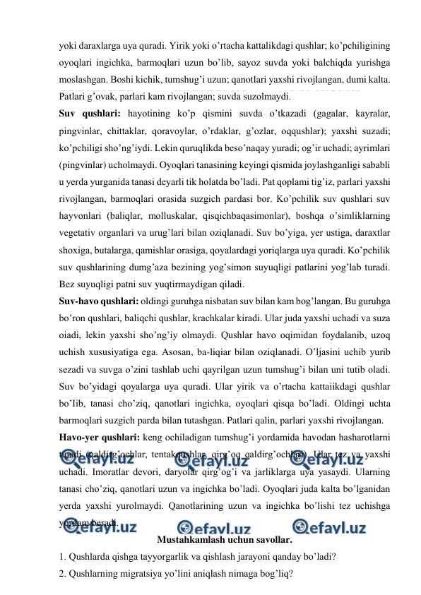  
 
yoki daraxlarga uya quradi. Yirik yoki o’rtacha kattalikdagi qushlar; ko’pchiligining 
oyoqlari ingichka, barmoqlari uzun bo’lib, sayoz suvda yoki balchiqda yurishga 
moslashgan. Boshi kichik, tumshug’i uzun; qanotlari yaxshi rivojlangan, dumi kalta. 
Patlari g’ovak, parlari kam rivojlangan; suvda suzolmaydi. 
Suv qushlari: hayotining ko’p qismini suvda o’tkazadi (gagalar, kayralar, 
pingvinlar, chittaklar, qoravoylar, o’rdaklar, g’ozlar, oqqushlar); yaxshi suzadi; 
ko’pchiligi sho’ng’iydi. Lekin quruqlikda beso’naqay yuradi; og’ir uchadi; ayrimlari 
(pingvinlar) ucholmaydi. Oyoqlari tanasining keyingi qismida joylashganligi sababli 
u yerda yurganida tanasi deyarli tik holatda bo’ladi. Pat qoplami tig’iz, parlari yaxshi 
rivojlangan, barmoqlari orasida suzgich pardasi bor. Ko’pchilik suv qushlari suv 
hayvonlari (baliqlar, molluskalar, qisqichbaqasimonlar), boshqa o’simliklarning 
vegetativ organlari va urug’lari bilan oziqlanadi. Suv bo’yiga, yer ustiga, daraxtlar 
shoxiga, butalarga, qamishlar orasiga, qoyalardagi yoriqlarga uya quradi. Ko’pchilik 
suv qushlarining dumg’aza bezining yog’simon suyuqligi patlarini yog’lab turadi. 
Bez suyuqligi patni suv yuqtirmaydigan qiladi. 
Suv-havo qushlari: oldingi guruhga nisbatan suv bilan kam bog’langan. Bu guruhga 
bo’ron qushlari, baliqchi qushlar, krachkalar kiradi. Ular juda yaxshi uchadi va suza 
oiadi, lekin yaxshi sho’ng’iy olmaydi. Qushlar havo oqimidan foydalanib, uzoq 
uchish xususiyatiga ega. Asosan, ba-liqiar bilan oziqlanadi. O’ljasini uchib yurib 
sezadi va suvga o’zini tashlab uchi qayrilgan uzun tumshug’i bilan uni tutib oladi. 
Suv bo’yidagi qoyalarga uya quradi. Ular yirik va o’rtacha kattaiikdagi qushlar 
bo’Iib, tanasi cho’ziq, qanotlari ingichka, oyoqlari qisqa bo’ladi. Oldingi uchta 
barmoqlari suzgich parda bilan tutashgan. Patlari qalin, parlari yaxshi rivojlangan. 
Havo-yer qushlari: keng ochiladigan tumshug’i yordamida havodan hasharotlarni 
tutadi (qaldirg’ochlar, tentakqushlar, qirg’oq qaldirg’ochlari). Ular tez va yaxshi 
uchadi. Imoratlar devori, daryolar qirg’og’i va jarliklarga uya yasaydi. Ularning 
tanasi cho’ziq, qanotlari uzun va ingichka bo’ladi. Oyoqlari juda kalta bo’lganidan 
yerda yaxshi yurolmaydi. Qanotlarining uzun va ingichka bo’lishi tez uchishga 
yordam beradi.   
Mustahkamlash uchun savollar. 
1. Qushlarda qishga tayyorgarlik va qishlash jarayoni qanday bo’ladi? 
2. Qushlarning migratsiya yo’lini aniqlash nimaga bog’liq? 
