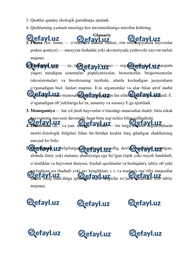  
 
3. Qushlar qanday ekologik guruhlarga ajraladi. 
4. Qushlarning yashash muxitiga hos moslanishlariga misollar keltiring. 
Glossariy 
1. Fauna (lot. fauna — oʻrmon va dalalar xudosi, rim mifologiyasida hayvonlar 
podasi qomiysi) — muayyan hududda yoki akvatoriyada yashovchi xayvon turlari 
majmui. 
2. Ekologiya (yun. — uy, turar joy va ...logiya) — organizmdan har xil darajada 
yuqori turadigan sistemalar; populyatsiyalar, biotsenozlar, biogeotsenozlar 
(ekosistemalar) va biosferaning tuzilishi, ularda kechadigan jarayonlarni 
oʻrganadigan biol. fanlari majmui. E.ni organizmlar va ular bilan atrof muhit 
oʻrtasidagi oʻzaro munosabatlarni oʻrganadigan fan sifatida ham talqin qilinadi. E. 
oʻrganadigan obʼyektlariga koʻra, umumiy va xususiy E.ga ajratiladi. 
3. Monogamiya — har xil jinsli hayvonlar oʻrtasidagi munosabat shakli; bitta erkak 
hayvonning mavsum davomida faqat bitta urgʻochisi bilan juftlashishi.  
4. Dimorfizm (di... va yun. morphe — shakl) — bir turga mansub organizmlarda 
morfo-fiziologik belgilari bilan bir-biridan keskin farq qiladigan shakllarning 
mavjud boʻlishi.  
5. Qoʻriqxona — belgilangan qonunlarga muvofiq, davlat tomonidan ajratnlgan, 
alohida ilmiy yoki malaniy ahamiyatga ega boʻlgan (tipik yoki noyob landshaft, 
oʻsimliklar va hayvonot dunyosi, foydali qazilmalar va boshqalar), tabiiy obʼyekt 
joylashgan yer (hudud) yoki suv kengliklari; i. t. va madaniy-maʼrifiy maqsadlar 
uchun uzoq mud-datga ajratilgan va toʻlaligicha xoʻjalik ishlaridan xoli tabiiy 
majmua. 
 
