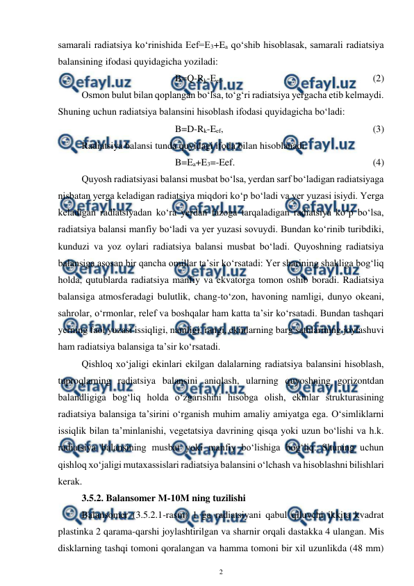  
2 
 
samarali radiatsiya ko‘rinishida Eef=E3+Ea qo‘shib hisoblasak, samarali radiatsiya 
balansining ifodasi quyidagicha yoziladi: 
B=Q-Rk-Eef.  
 
 
 
 
 
(2) 
Osmon bulut bilan qoplangan bo‘lsa, to‘g‘ri radiatsiya yergacha etib kelmaydi. 
Shuning uchun radiatsiya balansini hisoblash ifodasi quyidagicha bo‘ladi: 
B=D-Rk-Eef,  
 
 
 
 
 
(3) 
Radiatsiya balansi tunda quyidagi ifoda bilan hisoblanadi: 
B=Ea+E3=-Eef. 
 
 
 
 
 
(4) 
Quyosh radiatsiyasi balansi musbat bo‘lsa, yerdan sarf bo‘ladigan radiatsiyaga 
nisbatan yerga keladigan radiatsiya miqdori ko‘p bo‘ladi va yer yuzasi isiydi. Yerga 
keladigan radiatsiyadan ko‘ra yerdan fazoga tarqaladigan radiatsiya ko‘p bo‘lsa, 
radiatsiya balansi manfiy bo‘ladi va yer yuzasi sovuydi. Bundan ko‘rinib turibdiki, 
kunduzi va yoz oylari radiatsiya balansi musbat bo‘ladi. Quyoshning radiatsiya 
balansiga asosan bir qancha omillar ta’sir ko‘rsatadi: Yer sharining shakliga bog‘liq 
holda, qutublarda radiatsiya manfiy va ekvatorga tomon oshib boradi. Radiatsiya 
balansiga atmosferadagi bulutlik, chang-to‘zon, havoning namligi, dunyo okeani, 
sahrolar, o‘rmonlar, relef va boshqalar ham katta ta’sir ko‘rsatadi. Bundan tashqari 
yerning faol yuzasi issiqligi, namligi, rangi, ekinlarning barg sathlarining joylashuvi 
ham radiatsiya balansiga ta’sir ko‘rsatadi. 
Qishloq xo‘jaligi ekinlari ekilgan dalalarning radiatsiya balansini hisoblash, 
tuproqlarning radiatsiya balansini aniqlash, ularning quyoshning gorizontdan 
balandligiga bog‘liq holda o‘zgarishini hisobga olish, ekinlar strukturasining 
radiatsiya balansiga ta’sirini o‘rganish muhim amaliy amiyatga ega. O‘simliklarni 
issiqlik bilan ta’minlanishi, vegetatsiya davrining qisqa yoki uzun bo‘lishi va h.k. 
radiatsiya balansining musbat yoki manfiy bo‘lishiga bog‘liq. Shuning uchun 
qishloq xo‘jaligi mutaxassislari radiatsiya balansini o‘lchash va hisoblashni bilishlari 
kerak.  
3.5.2. Balansomer M-10M ning tuzilishi 
Balansomer (3.5.2.1-rasm) 1 ga radiatsiyani qabul qiluvchi ikkita kvadrat 
plastinka 2 qarama-qarshi joylashtirilgan va sharnir orqali dastakka 4 ulangan. Mis 
disklarning tashqi tomoni qoralangan va hamma tomoni bir xil uzunlikda (48 mm) 
