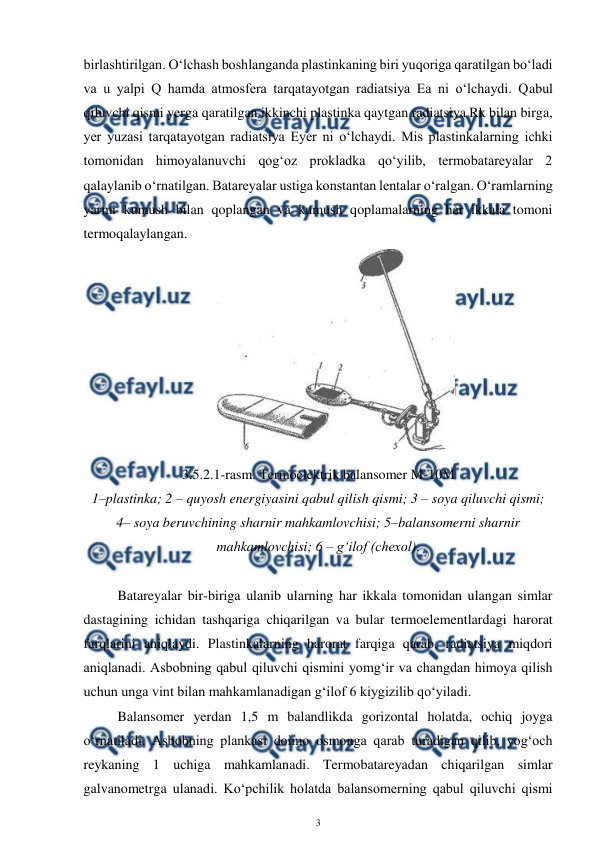  
3 
 
birlashtirilgan. O‘lchash boshlanganda plastinkaning biri yuqoriga qaratilgan bo‘ladi 
va u yalpi Q hamda atmosfera tarqatayotgan radiatsiya Ea ni o‘lchaydi. Qabul 
qiluvchi qismi yerga qaratilgan ikkinchi plastinka qaytgan radiatsiya Rk bilan birga, 
yer yuzasi tarqatayotgan radiatsiya Eyer ni o‘lchaydi. Mis plastinkalarning ichki 
tomonidan himoyalanuvchi qog‘oz prokladka qo‘yilib, termobatareyalar 2 
qalaylanib o‘rnatilgan. Batareyalar ustiga konstantan lentalar o‘ralgan. O‘ramlarning 
yarmi kumush bilan qoplangan va kumush qoplamalarning har ikkala tomoni 
termoqalaylangan.  
 
3.5.2.1-rasm. Termoelektrik balansomer M-10M 
1–plastinka; 2 – quyosh energiyasini qabul qilish qismi; 3 – soya qiluvchi qismi;  
4– soya beruvchining sharnir mahkamlovchisi; 5–balansomerni sharnir 
mahkamlovchisi; 6 – g‘ilof (chexol). 
 
Batareyalar bir-biriga ulanib ularning har ikkala tomonidan ulangan simlar 
dastagining ichidan tashqariga chiqarilgan va bular termoelementlardagi harorat 
farqlarini aniqlaydi. Plastinkalarning harorat farqiga qarab, radiatsiya miqdori 
aniqlanadi. Asbobning qabul qiluvchi qismini yomg‘ir va changdan himoya qilish 
uchun unga vint bilan mahkamlanadigan g‘ilof 6 kiygizilib qo‘yiladi. 
Balansomer yerdan 1,5 m balandlikda gorizontal holatda, ochiq joyga 
o‘rnatiladi. Asbobning plankasi doimo osmonga qarab turadigan qilib, yog‘och 
reykaning 1 uchiga mahkamlanadi. Termobatareyadan chiqarilgan simlar 
galvanometrga ulanadi. Ko‘pchilik holatda balansomerning qabul qiluvchi qismi 
