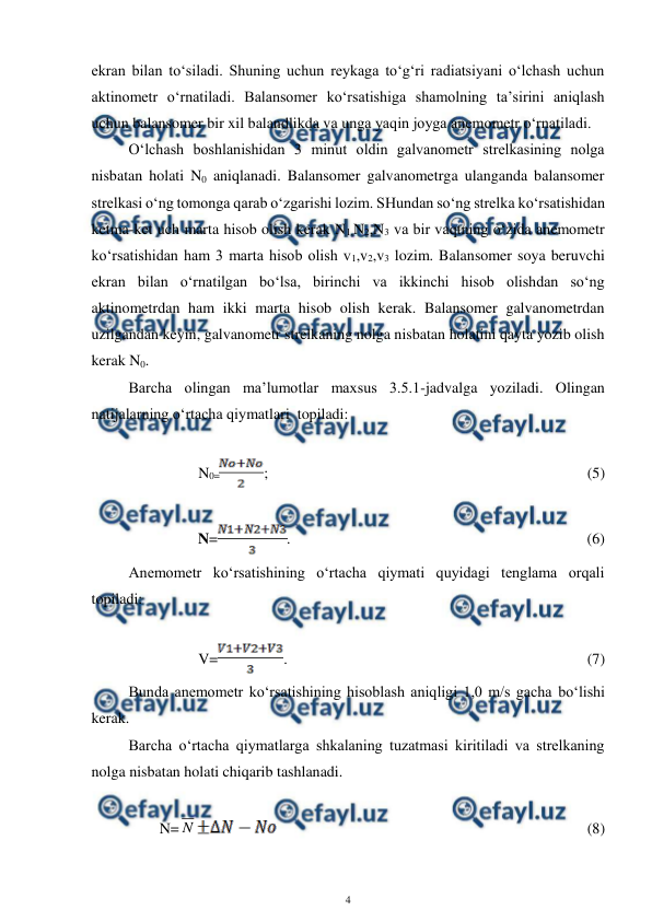  
4 
 
ekran bilan to‘siladi. Shuning uchun reykaga to‘g‘ri radiatsiyani o‘lchash uchun 
aktinometr o‘rnatiladi. Balansomer ko‘rsatishiga shamolning ta’sirini aniqlash 
uchun balansomer bir xil balandlikda va unga yaqin joyga anemometr o‘rnatiladi. 
O‘lchash boshlanishidan 3 minut oldin galvanometr strelkasining nolga 
nisbatan holati N0 aniqlanadi. Balansomer galvanometrga ulanganda balansomer 
strelkasi o‘ng tomonga qarab o‘zgarishi lozim. SHundan so‘ng strelka ko‘rsatishidan 
ketma-ket uch marta hisob olish kerak N1,N2,N3 va bir vaqtning o‘zida anemometr 
ko‘rsatishidan ham 3 marta hisob olish v1,v2,v3 lozim. Balansomer soya beruvchi 
ekran bilan o‘rnatilgan bo‘lsa, birinchi va ikkinchi hisob olishdan so‘ng 
aktinometrdan ham ikki marta hisob olish kerak. Balansomer galvanometrdan 
uzilgandan keyin, galvanometr strelkaning nolga nisbatan holatini qayta yozib olish 
kerak N0. 
Barcha olingan ma’lumotlar maxsus 3.5.1-jadvalga yoziladi. Olingan 
natijalarning o‘rtacha qiymatlari  topiladi: 
 
N0=
;  
 
 
 
 
 
 
 
(5) 
 
N=
.  
 
 
 
 
 
 
 
(6)  
Anemometr ko‘rsatishining o‘rtacha qiymati quyidagi tenglama orqali 
topiladi: 
 
V=
.   
 
 
 
 
 
 
 
(7) 
Bunda anemometr ko‘rsatishining hisoblash aniqligi 1,0 m/s gacha bo‘lishi 
kerak. 
Barcha o‘rtacha qiymatlarga shkalaning tuzatmasi kiritiladi va strelkaning 
nolga nisbatan holati chiqarib tashlanadi. 
 
N= N
 
 
 
 
 
 
 
 
(8) 
 
