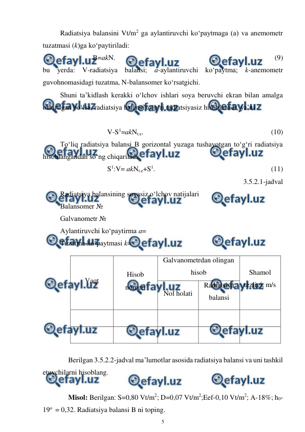  
5 
 
Radiatsiya balansini Vt/m2 ga aylantiruvchi ko‘paytmaga (a) va anemometr 
tuzatmasi (k)ga ko‘paytiriladi: 
B=akN.  
 
 
 
 
 
 
 
 
(9) 
bu yerda: V-radiatsiya balansi; a-aylantiruvchi ko‘paytma; k-anemometr 
guvohnomasidagi tuzatma, N-balansomer ko‘rsatgichi. 
Shuni ta’kidlash kerakki o‘lchov ishlari soya beruvchi ekran bilan amalga 
oshirilgan bo‘lsa, radiatsiya balansi to‘g‘ri radiatsiyasiz hisoblanadi, ya’ni 
 
V-S1=akNt.e.  
 
 
 
 
 
 
(10) 
To‘liq radiatsiya balansi B gorizontal yuzaga tushayotgan to‘g‘ri radiatsiya 
hisoblangandan so‘ng chiqariladi: 
S1:V= akNt.e+S1.   
 
 
 
 
 
(11) 
3.5.2.1-jadval 
Radiatsiya balansining soyasiz o‘lchov natijalari 
Balansomer № 
Galvanometr № 
Aylantiruvchi ko‘paytirma a= 
Tuzatma ko‘paytmasi k=  
Vaqt 
Hisob 
nomeri 
Galvanometrdan olingan 
hisob 
Shamol 
tezligi, m/s 
Nol holati 
Radiatsiya 
balansi 
 
  
 
 
 
  
 
 
 
 
Berilgan 3.5.2.2-jadval ma’lumotlar asosida radiatsiya balansi va uni tashkil 
etuvchilarni hisoblang. 
 
 
 
Misol: Berilgan: S=0,80 Vt/m2; D=0,07 Vt/m2;Eef-0,10 Vt/m2; A-18%; h0-
19o  = 0,32. Radiatsiya balansi B ni toping. 
