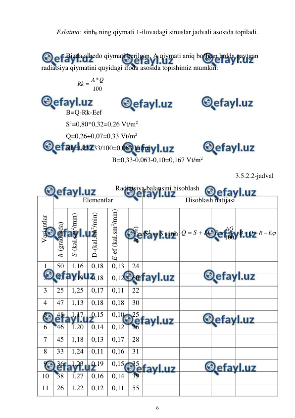  
6 
 
Eslatma: sinh0 ning qiymati 1-ilovadagi sinuslar jadvali asosida topiladi. 
 
 
 
Bizda albedo qiymati berilgan, A qiymati aniq bo‘lgan holda qaytgan 
radiatsiya qiymatini quyidagi ifoda asosida topishimiz mumkin:  
 
 
100
*Q
A
Rk 
 
 
  
 
 
B=Q-Rk-Eef 
 
 
S1=0,80*0,32=0,26 Vt/m2 
 
Q=0,26+0,07=0,33 Vt/m2 
 
Rk=19*0.33/100=0,063 Vt/m2 
B=0,33-0,063-0,10=0,167 Vt/m2 
3.5.2.2-jadval 
Radiatsiya balansini hisoblash  
Variantlar  
Elementlar 
Hisoblash natijasi 
h-(gradusda)
 
S-(kal.sm2/min) 
D-(kal.sm2/min) 
E-ef (kal.sm2/min) 
A (%) 
sinh
1
S
S 
 
D
S
Q


 
100
AQ
R 
 

E
R
Q
B



 
1 
50 
1,16 
0,18 
0,13 
24 
 
 
 
 
2 
32 
1,19 
0,18 
0,12 
60 
 
 
 
 
3 
25 
1,25 
0,17 
0,11 
22 
 
 
 
 
4 
47 
1,13 
0,18 
0,18 
30 
 
 
 
 
5 
48 
1,17 
0,15 
0,10 
25 
 
 
 
 
6 
46 
1,20 
0,14 
0,12 
26 
 
 
 
 
7 
45 
1,18 
0,13 
0,17 
28 
 
 
 
 
8 
33 
1,24 
0,11 
0,16 
31 
 
 
 
 
9 
36 
1,23 
0,19 
0,15 
35 
 
 
 
 
10 
38 
1,27 
0,16 
0,14 
39 
 
 
 
 
11 
26 
1,22 
0,12 
0,11 
55 
 
 
 
 
