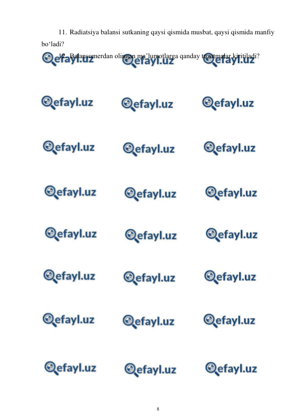  
8 
 
11. Radiatsiya balansi sutkaning qaysi qismida musbat, qaysi qismida manfiy 
bo‘ladi? 
12. Balansomerdan olingan ma’lumotlarga qanday tuzatmalar kiritiladi? 
 
 
