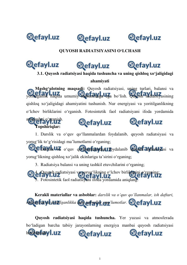  
1 
 
 
 
 
 
QUYOSH RADIATSIYASINI O‘LCHASH 
 
 
3.1. Quyosh radiatsiyasi haqida tushuncha va uning qishloq xo‘jaligidagi 
ahamiyati 
Mashg‘ulotning maqsadi: Quyosh radiatsiyasi, uning turlari, balansi va 
yoritilganlik haqida umumiy tushunchaga ega bo‘lish. Quyosh radiatsiyasining 
qishloq xo‘jaligidagi ahamiyatini tushunish. Nur energiyasi va yoritilganlikning 
o‘lchov birliklarini o‘rganish. Fotosintetik faol radiatsiyani ifoda yordamida 
aniqlashni o‘rganish. 
Topshiriqlar: 
1.  Darslik va o‘quv qo‘llanmalardan foydalanib, quyosh radiatsiyasi va 
yorug‘lik to‘g‘risidagi ma’lumotlarni o‘rganing; 
2.  Darslik va o‘quv qo‘llanmalardan foydalanib quyosh radiatsiyasi va 
yorug‘likning qishloq xo‘jalik ekinlariga ta’sirini o‘rganing; 
3.  Radiatsiya balansi va uning tashkil etuvchilarini o‘rganing; 
4.  Quyosh radiatsiyasi va yorug‘likning o‘lchov birliklarini o‘rganing; 
5.  Fotosintetik faol radiatsiyani ifoda yordamida aniqlang. 
 
Kerakli materiallar va asboblar: darslik va o‘quv qo‘llanmalar, ish daftari, 
radiatsiya va yoritilganlikka doir jadvallar, ma’lumotlar. 
 
Quyosh radiatsiyasi haqida tushuncha. Yer yuzasi va atmosferada 
bo‘ladigan barcha tabiiy jarayonlarning energiya manbai quyosh radiatsiyasi 
hisoblanadi.  
