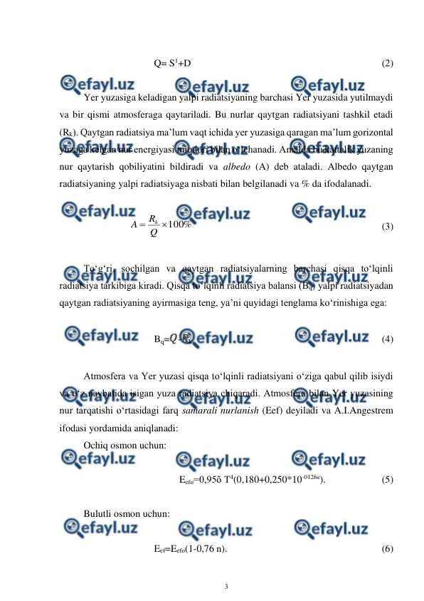  
3 
 
 
Q= S1+D  
 
 
 
 
 
 
 
(2) 
 
Yer yuzasiga keladigan yalpi radiatsiyaning barchasi Yer yuzasida yutilmaydi 
va bir qismi atmosferaga qaytariladi. Bu nurlar qaytgan radiatsiyani tashkil etadi 
(Rk). Qaytgan radiatsiya ma’lum vaqt ichida yer yuzasiga qaragan ma’lum gorizontal 
yuzaga kelgan nur energiyasi miqdori bilan o‘lchanadi. Amalda bu kattalik yuzaning 
nur qaytarish qobiliyatini bildiradi va albedo (A) deb ataladi. Albedo qaytgan 
radiatsiyaning yalpi radiatsiyaga nisbati bilan belgilanadi va % da ifodalanadi. 
 
%
100

Q
R
A
k
 
 
 
 
 
 
 
 
(3) 
 
To‘g‘ri, sochilgan va qaytgan radiatsiyalarning barchasi qisqa to‘lqinli 
radiatsiya tarkibiga kiradi. Qisqa to‘lqinli radiatsiya balansi (Bq) yalpi radiatsiyadan 
qaytgan radiatsiyaning ayirmasiga teng, ya’ni quyidagi tenglama ko‘rinishiga ega: 
 
Bq=
-
k  
 
 
 
 
 
 
 
(4) 
 
Atmosfera va Yer yuzasi qisqa to‘lqinli radiatsiyani o‘ziga qabul qilib isiydi 
va o‘z navbatida isigan yuza radiatsiya chiqaradi. Atmosfera bilan Yer yuzasining 
nur tarqatishi o‘rtasidagi farq samarali nurlanish (Eef) deyiladi va A.I.Angestrem 
ifodasi yordamida aniqlanadi: 
Ochiq osmon uchun: 
 
 
 
 
Eefo=0,95õ T4(0,180+0,250*10-0126e).  
 
(5) 
 
Bulutli osmon uchun: 
 
Eef=Eefo(1-0,76 n).  
 
 
 
 
 
(6) 
 
