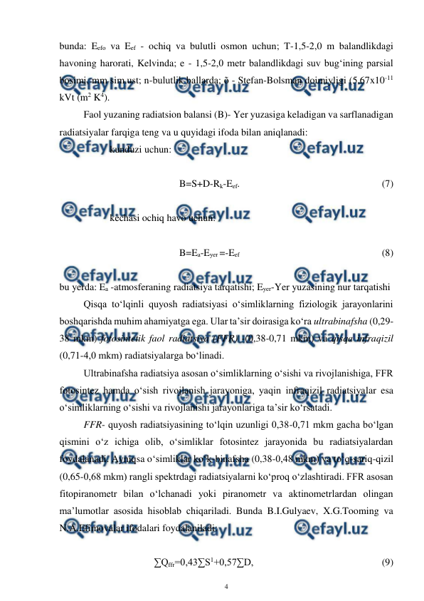  
4 
 
bunda: Eefo va Eef - ochiq va bulutli osmon uchun; T-1,5-2,0 m balandlikdagi 
havoning harorati, Kelvinda; e - 1,5-2,0 metr balandlikdagi suv bug‘ining parsial 
bosimi, mm sim.ust; n-bulutlik ballarda; õ - Stefan-Bolsman doimiyligi (5,67x10-11 
kVt (m2 K4). 
Faol yuzaning radiatsion balansi (B)- Yer yuzasiga keladigan va sarflanadigan 
radiatsiyalar farqiga teng va u quyidagi ifoda bilan aniqlanadi: 
kunduzi uchun: 
 
 
 
B=S+D-Rk-Eef. 
    
 
 
 
 
(7) 
 
kechasi ochiq havo uchun: 
 
 
 
B=Ea-Eyer =-Eef  
 
 
 
 
 
(8) 
 
bu yerda: Ea -atmosferaning radiatsiya tarqatishi; Eyer-Yer yuzasining nur tarqatishi 
Qisqa to‘lqinli quyosh radiatsiyasi o‘simliklarning fiziologik jarayonlarini 
boshqarishda muhim ahamiyatga ega. Ular ta’sir doirasiga ko‘ra ultrabinafsha (0,29-
38 mkm) fotosintetik faol radiatsiya (FFR) -(0,38-0,71 mkm) va qisqa infraqizil 
(0,71-4,0 mkm) radiatsiyalarga bo‘linadi.  
Ultrabinafsha radiatsiya asosan o‘simliklarning o‘sishi va rivojlanishiga, FFR 
fotosintez hamda o‘sish rivojlanish jarayoniga, yaqin infraqizil radiatsiyalar esa 
o‘simliklarning o‘sishi va rivojlanishi jarayonlariga ta’sir ko‘rsatadi. 
FFR- quyosh radiatsiyasining to‘lqin uzunligi 0,38-0,71 mkm gacha bo‘lgan 
qismini o‘z ichiga olib, o‘simliklar fotosintez jarayonida bu radiatsiyalardan 
foydalanadi. Ayniqsa o‘simliklar ko‘k-binafsha (0,38-0,48 mkm) va to‘q-sariq-qizil 
(0,65-0,68 mkm) rangli spektrdagi radiatsiyalarni ko‘proq o‘zlashtiradi. FFR asosan 
fitopiranometr bilan o‘lchanadi yoki piranometr va aktinometrlardan olingan 
ma’lumotlar asosida hisoblab chiqariladi. Bunda B.I.Gulyaev, X.G.Tooming va 
N.A.Efimovalar ifodalari foydalaniladi: 
 
∑Qffr=0,43∑S1+0,57∑D,  
 
 
 
 
(9) 
