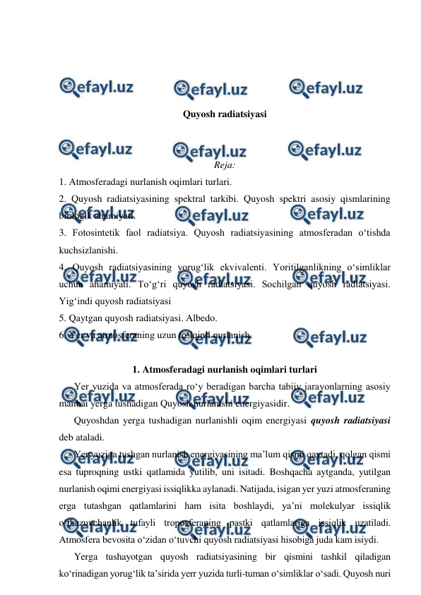  
 
 
 
 
 
Quyosh radiatsiyasi 
 
 
Reja: 
1. Atmosferadagi nurlanish oqimlari turlari. 
2. Quyosh radiatsiyasining spektral tarkibi. Quyosh spektri asosiy qismlarining 
biologik ahamiyati. 
3. Fotosintetik faol radiatsiya. Quyosh radiatsiyasining atmosferadan o‘tishda 
kuchsizlanishi. 
4. Quyosh radiatsiyasining yorug‘lik ekvivalenti. Yoritilganlikning o‘simliklar 
uchun ahamiyati. To‘g‘ri quyosh radiatsiyasi. Sochilgan quyosh radiatsiyasi. 
Yig‘indi quyosh radiatsiyasi 
5. Qaytgan quyosh radiatsiyasi. Albedo. 
6. Yer va atmosferaning uzun to‘lqinli nurlanish.  
 
1. Atmosferadagi nurlanish oqimlari turlari 
Yer yuzida va atmosferada ro‘y beradigan barcha tabiiy jarayonlarning asosiy 
manbai yerga tushadigan Quyosh nurlanishi energiyasidir. 
Quyoshdan yerga tushadigan nurlanishli oqim energiyasi quyosh radiatsiyasi 
deb ataladi. 
Yer yuziga tushgan nurlanish energiyasining ma’lum qismi qaytadi, qolgan qismi 
esa tuproqning ustki qatlamida yutilib, uni isitadi. Boshqacha aytganda, yutilgan 
nurlanish oqimi energiyasi issiqlikka aylanadi. Natijada, isigan yer yuzi atmosferaning 
erga tutashgan qatlamlarini ham isita boshlaydi, ya’ni molekulyar issiqlik 
o‘tkazuvchanlik tufayli troposferaning pastki qatlamlariga issiqlik uzatiladi. 
Atmosfera bevosita o‘zidan o‘tuvchi quyosh radiatsiyasi hisobiga juda kam isiydi. 
Yerga tushayotgan quyosh radiatsiyasining bir qismini tashkil qiladigan 
ko‘rinadigan yorug‘lik ta’sirida yerr yuzida turli-tuman o‘simliklar o‘sadi. Quyosh nuri 
