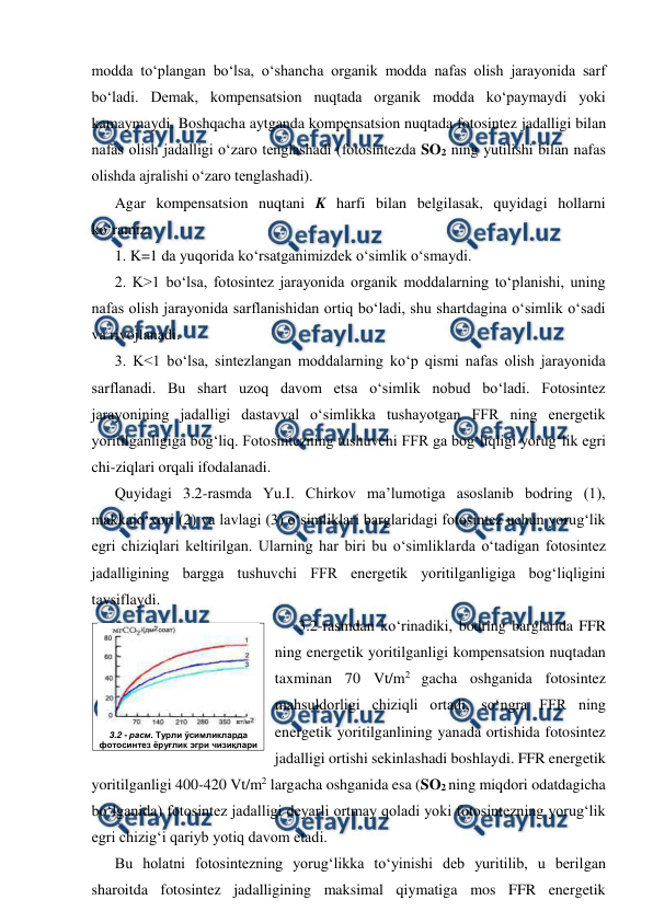  
 
modda to‘plangan bo‘lsa, o‘shancha organik modda nafas olish jarayonida sarf 
bo‘ladi. Demak, kompensatsion nuqtada organik modda ko‘paymaydi yoki      
kamaymaydi. Boshqacha aytganda kompensatsion nuqtada fotosintez jadalligi bilan 
nafas olish jadalligi o‘zaro tenglashadi (fotosintezda SO2 ning yutilishi bilan nafas 
olishda ajralishi o‘zaro tenglashadi). 
Agar kompensatsion nuqtani K harfi bilan belgilasak, quyidagi hollarni 
ko‘ramiz: 
1. K=1 da yuqorida ko‘rsatganimizdek o‘simlik o‘smaydi. 
2. K>1 bo‘lsa, fotosintez jarayonida organik moddalarning to‘planishi, uning 
nafas olish jarayonida sarflanishidan ortiq bo‘ladi, shu shartdagina o‘simlik o‘sadi 
va rivojlanadi. 
3. K<1 bo‘lsa, sintezlangan moddalarning ko‘p qismi nafas olish jarayonida 
sarflanadi. Bu shart uzoq davom etsa o‘simlik nobud bo‘ladi. Fotosintez 
jarayonining jadalligi dastavval o‘simlikka tushayotgan FFR ning energetik 
yoritilganligiga bog‘liq. Fotosintezning tushuvchi FFR ga bog‘liqligi yorug‘lik egri 
chi-ziqlari orqali ifodalanadi. 
Quyidagi 3.2-rasmda Yu.I. Chirkov ma’lumotiga asoslanib bodring (1), 
makkajo‘xori (2) va lavlagi (3) o‘simliklari barglaridagi fotosintez uchun yorug‘lik 
egri chiziqlari keltirilgan. Ularning har biri bu o‘simliklarda o‘tadigan fotosintez 
jadalligining bargga tushuvchi FFR energetik yoritilganligiga bog‘liqligini 
tavsiflaydi.  
3.2-rasmdan ko‘rinadiki, bodring barglarida FFR 
ning energetik yoritilganligi kompensatsion nuqtadan 
taxminan 70 Vt/m2 gacha oshganida fotosintez 
mahsuldorligi chiziqli ortadi, so‘ngra FFR ning 
energetik yoritilganlining yanada ortishida fotosintez 
jadalligi ortishi sekinlashadi boshlaydi. FFR energetik 
yoritilganligi 400-420 Vt/m2 largacha oshganida esa (SO2 ning miqdori odatdagicha 
bo‘lganida) fotosintez jadalligi deyarli ortmay qoladi yoki fotosintezning yorug‘lik 
egri chizig‘i qariyb yotiq davom etadi. 
Bu holatni fotosintezning yorug‘likka to‘yinishi deb yuritilib, u berilgan 
sharoitda fotosintez jadalligining maksimal qiymatiga mos FFR energetik 
 
3.2 - расм. Турли ўсимликларда 
фотосинтез ёруғлик эгри чизиқлари 
