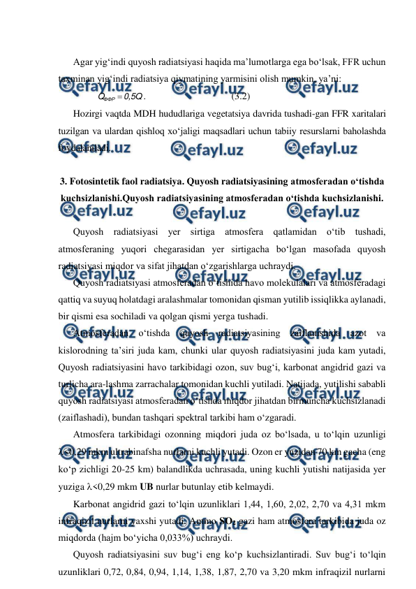  
 
 
Agar yig‘indi quyosh radiatsiyasi haqida ma’lumotlarga ega bo‘lsak, FFR uchun 
taxminan yig‘indi radiatsiya qiymatining yarmisini olish mumkin, ya’ni: 
0,5Q
Q
ФФР 
. 
 
 
 
(3.2) 
Hozirgi vaqtda MDH hududlariga vegetatsiya davrida tushadi-gan FFR xaritalari 
tuzilgan va ulardan qishloq xo‘jaligi maqsadlari uchun tabiiy resurslarni baholashda 
foydalaniladi. 
 
3. Fotosintetik faol radiatsiya. Quyosh radiatsiyasining atmosferadan o‘tishda 
kuchsizlanishi.Quyosh radiatsiyasining atmosferadan o‘tishda kuchsizlanishi. 
 
Quyosh radiatsiyasi yer sirtiga atmosfera qatlamidan o‘tib tushadi, 
atmosferaning yuqori chegarasidan yer sirtigacha bo‘lgan masofada quyosh 
radiatsiyasi miqdor va sifat jihatdan o‘zgarishlarga uchraydi. 
Quyosh radiatsiyasi atmosferadan o‘tishida havo molekulalari va atmosferadagi 
qattiq va suyuq holatdagi aralashmalar tomonidan qisman yutilib issiqlikka aylanadi, 
bir qismi esa sochiladi va qolgan qismi yerga tushadi. 
Atmosferadan o‘tishda quyosh radiatsiyasining zaiflanishida azot va 
kislorodning ta’siri juda kam, chunki ular quyosh radiatsiyasini juda kam yutadi, 
Quyosh radiatsiyasini havo tarkibidagi ozon, suv bug‘i, karbonat angidrid gazi va 
turlicha ara-lashma zarrachalar tomonidan kuchli yutiladi. Natijada, yutilishi sababli 
quyosh radiatsiyasi atmosferadan o‘tishda miqdor jihatdan birmuncha kuchsizlanadi 
(zaiflashadi), bundan tashqari spektral tarkibi ham o‘zgaradi. 
Atmosfera tarkibidagi ozonning miqdori juda oz bo‘lsada, u to‘lqin uzunligi 
<0,29 mkm ultrabinafsha nurlarni kuchli yutadi. Ozon er yuzidan 70 km gacha (eng 
ko‘p zichligi 20-25 km) balandlikda uchrasada, uning kuchli yutishi natijasida yer 
yuziga <0,29 mkm UB nurlar butunlay etib kelmaydi. 
Karbonat angidrid gazi to‘lqin uzunliklari 1,44, 1,60, 2,02, 2,70 va 4,31 mkm 
infraqizil nurlarni yaxshi yutadi. Ammo SO2 gazi ham atmosfera tarkibida juda oz 
miqdorda (hajm bo‘yicha 0,033%) uchraydi. 
Quyosh radiatsiyasini suv bug‘i eng ko‘p kuchsizlantiradi. Suv bug‘i to‘lqin 
uzunliklari 0,72, 0,84, 0,94, 1,14, 1,38, 1,87, 2,70 va 3,20 mkm infraqizil nurlarni 
