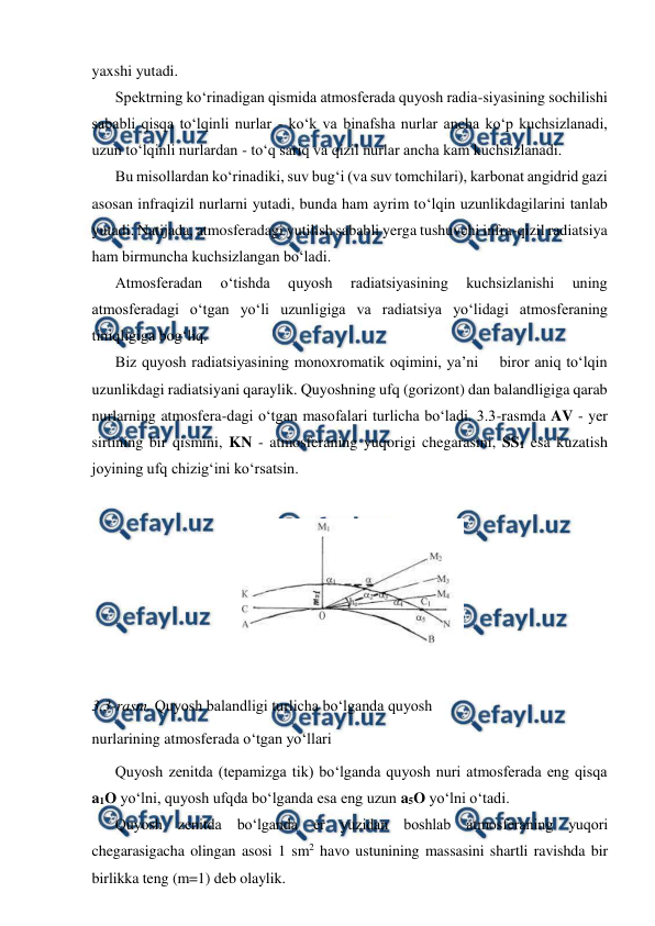  
 
yaxshi yutadi. 
Spektrning ko‘rinadigan qismida atmosferada quyosh radia-siyasining sochilishi 
sababli qisqa to‘lqinli nurlar - ko‘k va binafsha nurlar ancha ko‘p kuchsizlanadi, 
uzun to‘lqinli nurlardan - to‘q sariq va qizil nurlar ancha kam kuchsizlanadi. 
Bu misollardan ko‘rinadiki, suv bug‘i (va suv tomchilari), karbonat angidrid gazi 
asosan infraqizil nurlarni yutadi, bunda ham ayrim to‘lqin uzunlikdagilarini tanlab 
yutadi. Natijada, atmosferadagi yutilish sababli yerga tushuvchi infra-qizil radiatsiya 
ham birmuncha kuchsizlangan bo‘ladi. 
Atmosferadan 
o‘tishda 
quyosh 
radiatsiyasining 
kuchsizlanishi 
uning 
atmosferadagi o‘tgan yo‘li uzunligiga va radiatsiya yo‘lidagi atmosferaning 
tiniqligiga bog‘liq. 
Biz quyosh radiatsiyasining monoxromatik oqimini, ya’ni    biror aniq to‘lqin 
uzunlikdagi radiatsiyani qaraylik. Quyoshning ufq (gorizont) dan balandligiga qarab 
nurlarning atmosfera-dagi o‘tgan masofalari turlicha bo‘ladi. 3.3-rasmda AV - yer 
sirtining bir qismini, KN - atmosferaning yuqorigi chegarasini, SS1 esa kuzatish 
joyining ufq chizig‘ini ko‘rsatsin. 
 
 
 
3.3-rasm. Quyosh balandligi turlicha bo‘lganda quyosh  
nurlarining atmosferada o‘tgan yo‘llari 
Quyosh zenitda (tepamizga tik) bo‘lganda quyosh nuri atmosferada eng qisqa 
a1O yo‘lni, quyosh ufqda bo‘lganda esa eng uzun a5O yo‘lni o‘tadi. 
Quyosh zenitda bo‘lganda er yuzidan boshlab atmosferaning yuqori 
chegarasigacha olingan asosi 1 sm2 havo ustunining massasini shartli ravishda bir 
birlikka teng (m=1) deb olaylik. 

