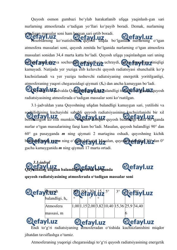  
 
Quyosh osmon gumbazi bo‘ylab harakatlanib ufqqa yaqinlash-gan sari 
nurlarning atmosferada o‘tadigan yo‘llari ko‘payib boradi. Demak, nurlarning 
o‘tadigan massalar soni ham borgan sari ortib boradi. 
Hisoblarning ko‘rsatishicha quyosh ufqda bo‘lganida nurlarning o‘tgan 
atmosfera massalari soni, quyosh zenitda bo‘lganida nurlarning o‘tgan atmosfera 
massalari sonidan 34,4 marta katta bo‘ladi. Quyosh ufqqa yaqinlashgan sari uning 
yo‘lida yutuvchi va sochuvchi zarralar ko‘p uchraydi, ya’ni atmosfera tiniqligi 
kamayadi. Natijada yer yuziga etib keluvchi quyosh radiatsiyasi shunchalik ko‘p 
kuchsizlanadi va yer yuziga tushuvchi radiatsiyaning energetik yoritilganligi, 
atmosferaning yuqori chegarasidagi qiymati (So) dan ancha kamaygan bo‘ladi. 
Quyidagi 3.1-jadvalda Quyoshning ufqdan balandligi turlicha bo‘lganda, quyosh 
radiatsiyasining atmosferada o‘tadigan massalar soni ko‘rsatilgan. 
3.1-jadvaldan yana Quyoshning ufqdan balandligi kamaygan sari, yutilishi va 
sochilishining kuchayishi sababli quyosh radiatsiyasining kuchsizlanishi bir xil 
bormasligini ko‘rish mumkin. Bundan tashqari quyosh balandligi katta bo‘lganda 
nurlar o‘tgan massalarining farqi kam bo‘ladi. Masalan, quyosh balandligi 90° dan 
60° ga pasayganda m ning qiymati 2 martagina oshadi, quyoshning kichik 
balandliklarida esa m ning o‘zgarishi katta. Masalan, quyosh balandligi 30° dan 0° 
gacha kamayganida m ning qiymati 17 marta ortadi. 
 
3.1-jadval 
Quyoshning ufqdan balandligi turlicha bo‘lganda 
quyosh radiatsiyasining atmosferada o‘tadigan massalar soni 
 
Quyosh 
balandligi, ho 
90
 
60
 
30
 
15
 
5 
3 
1 
0 
Atmosfera 
massasi, m 
1,00 1,15 2,00 3,82 10,40 15,36 25,9
6 
34,40 
 
Endi to‘g‘ri radiatsiyaning atmosferadan o‘tishida kuchsizlanishini miqdor 
jihatdan tavsiflashga o‘tamiz. 
Atmosferaning yuqorigi chegarasidagi to‘g‘ri quyosh radiatsiyasining energetik 
