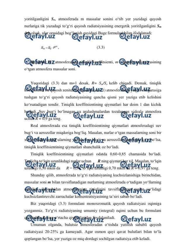  
 
yoritilganligini So, atmosferada m massalar sonini o‘tib yer yuzidagi quyosh 
nurlariga tik yuzadagi to‘g‘ri quyosh radiatsiyasining energetik yoritilganligini Sm 
deb olsak, ular orasidagi bog‘lanish quyidagi Buge formulasi bilan ifodalanadi: 
 
m
m
P
S
S


0
, 
 
 
 
(3.3) 
 
bu yerda; R - atmosferaning tiniqlik koeffitsienti, m - quyosh radiatsiyasining 
o‘tgan atmosfera massalar soni. 
 
Yuqoridagi (3.3) dan m=1 desak, R= Sm/So kelib chiqadi. Demak, tiniqlik 
koeffitsienti bu quyosh zenitda bo‘lganida (m = 1) atmosferaning yuqori chegarasiga 
tushgan to‘g‘ri quyosh radiatsiyasining qancha qismi yer yuziga etib kelishini 
ko‘rsatadigan sondir. Tiniqlik koeffitsientining qiymatlari har doim 1 dan kichik 
bo‘ladi. Suv bug‘i bo‘lmagan va aralashmalardan tozalangan «ideal» atmosfera 
uchun R = 0,9 ga teng. 
Real atmosferada esa tiniqlik koeffitsientining qiymatlari atmosferadagi suv 
bug‘i va aerozollar miqdoriga bog‘liq. Masalan, nurlar o‘tgan massalarning soni bir 
xil bo‘lsada, ammo ularning yo‘lida suv bug‘i va aerozollar qanchalik ko‘p bo‘lsa, 
tiniqlik koeffitsientining qiymatlari shunchalik oz bo‘ladi. 
Tiniqlik koeffitsientining qiymatlari odatda 0,60-0,85 chamasida bo‘ladi. 
Turlicha to‘lqin uzunlikdagi nurlar uchun        R ning qiymati har xil. Masalan, to‘lqin 
uzunligi 0,30 mkm da      R = 0,36, to‘lqin uzunligi 0,70 mkm da R = 0,97 ga teng. 
Shunday qilib, atmosferada to‘g‘ri radiatsiyaning kuchsizlanishiga birinchidan, 
massalar soni m bilan tavsiflanadigan nurlarning atmosferada o‘tadigan yo‘llarning 
uzunligi, ikkinchidan atmosferaning tiniqligini tavsiflaydigan nurlar yo‘lidagi 
kuchsizlantiruvchi zarrachalar konsentratsiyasining ta’siri sabab bo‘ladi. 
Biz yuqoridagi (3.3) formulani monoxromatik quyosh radiatsiyasi oqimiga 
yozganmiz. To‘g‘ri radiatsiyaning umumiy (integral) oqimi uchun bu formulani 
qo‘llashda R ning o‘rtacha qiymatlaridan foydalaniladi. 
Umuman olganda, bulutsiz atmosferadan o‘tishda yutilish sababli quyosh 
radiatsiyasi 20-25% ga kamayadi. Agar osmon quyi qavat bulutlari bilan to‘la 
qoplangan bo‘lsa, yer yuziga oz miq-dordagi sochilgan radiatsiya etib keladi. 
