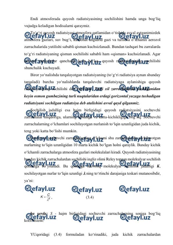  
 
Endi atmosferada quyosh radiatsiyasining sochilishini hamda unga bog‘liq 
vujudga keladigan hodisalarni qaraymiz. 
To‘g‘ri quyosh radiatsiyasi atmosfera qatlamidan o‘tishida avval aytganimizdek 
atmosfera gazlari, suv bug‘i, karbonat angidrid gazi va turlicha o‘lchamli aerozol 
zarrachalarida yutilishi sababli qisman kuchsizlanadi. Bundan tashqari bu zarralarda 
to‘g‘ri radiatsiyaning qisman sochilishi sababli ham «qisman» kuchsizlanadi. Agar 
aerozol zarrachalar qanchalik ko‘p bo‘lsa, quyosh radiatsiyasining sochilishi 
shunchalik kuchayadi. 
Biror yo‘nalishda tarqalayotgan radiatsiyaning (to‘g‘ri radiatsiya aynan shunday 
tarqaladi) barcha yo‘nalishlarda tarqaluvchi radiatsiyaga aylanishiga quyosh 
radiatsiyasining sochilishi deb yuritiladi. Turli xil zarrachalarda sochilganidan 
keyin osmon gumbazining turli nuqtalaridan erdagi gorizontal yuzaga tushadigan 
radiatsiyani sochilgan radiatsiya deb atalishini avval qayd qilganmiz. 
Sochilish jadalligi esa hajm birligidagi quyosh radiatsiyasini sochuvchi 
zarrachalar miqdoriga, ularning tabiatiga va katta-kichikligiga bog‘liq. Sochuvchi 
zarrachalarning o‘lchamlari sochilayotgan nurlanish to‘lqin uzunligidan juda kichik, 
teng yoki katta bo‘lishi mumkin. 
Dastavval sochuvchi zarrachalarning o‘lchami shu zarrachalarda sochilayotgan 
nurlarning to‘lqin uzunligidan 10 marta kichik bo‘lgan holni qaraylik. Bunday kichik 
o‘lchamli zarrachalarga atmosfera gazlari molekulalari kiradi. Quyosh radiatsiyasining 
bunday kichik zarrachalardan sochilishi ingliz olimi Reley topgan molekulyar sochilish 
qonuniga bo‘ysunadi. Bu qonunga muvofiq molekulyar sochilish jadalligi K, 
sochilayotgan nurlar to‘lqin uzunligi  ning to‘rtinchi darajasiga teskari mutanosibdir, 
ya’ni: 
 
4

C
K 
,  
 
 
(3.4) 
 
bu yerda: S - hajm birligidagi sochuvchi zarrachalarning soniga bog‘liq 
koeffitsient. 
 
YUqoridagi 
(3.4) 
formuladan 
ko‘rinadiki, 
juda 
kichik 
zarrachalardan 
