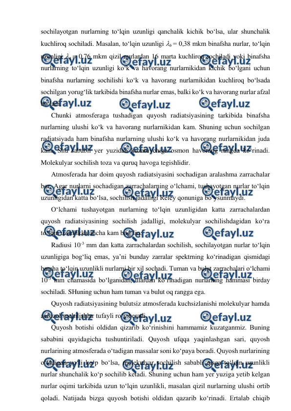  
 
sochilayotgan nurlarning to‘lqin uzunligi qanchalik kichik bo‘lsa, ular shunchalik 
kuchliroq sochiladi. Masalan, to‘lqin uzunligi b = 0,38 mkm binafsha nurlar, to‘lqin 
uzunligi q = 0,76 mkm qizil nurlardan 16 marta kuchliroq sochiladi yoki binafsha 
nurlarning to‘lqin uzunligi ko‘k va havorang nurlarnikidan kichik bo‘lgani uchun 
binafsha nurlarning sochilishi ko‘k va havorang nurlarnikidan kuchliroq bo‘lsada 
sochilgan yorug‘lik tarkibida binafsha nurlar emas, balki ko‘k va havorang nurlar afzal 
bo‘ladi. 
Chunki atmosferaga tushadigan quyosh radiatsiyasining tarkibida binafsha 
nurlarning ulushi ko‘k va havorang nurlarnikidan kam. Shuning uchun sochilgan 
radiatsiyada ham binafsha nurlarning ulushi ko‘k va havorang nurlarnikidan juda 
kam. Shu sababli yer yuzidan kuzatuvchiga osmon havorang rangda ko‘rinadi. 
Molekulyar sochilish toza va quruq havoga tegishlidir. 
Atmosferada har doim quyosh radiatsiyasini sochadigan aralashma zarrachalar 
bor. Agar nurlarni sochadigan zarrachalarning o‘lchami, tushayotgan nurlar to‘lqin 
uzunligidan katta bo‘lsa, sochilish jadalligi Reley qonuniga bo‘ysunmaydi. 
O‘lchami tushayotgan nurlarning to‘lqin uzunligidan katta zarrachalardan 
quyosh radiatsiyasining sochilish jadalligi, molekulyar sochilishdagidan ko‘ra 
to‘lqin uzunlikka ancha kam bog‘liq. 
Radiusi 10-3 mm dan katta zarrachalardan sochilish, sochilayotgan nurlar to‘lqin 
uzunligiga bog‘liq emas, ya’ni bunday zarralar spektrning ko‘rinadigan qismidagi 
barcha to‘lqin uzunlikli nurlarni bir xil sochadi. Tuman va bulut zarrachalari o‘lchami 
10-3 mm chamasida bo‘lganidan, ulardan ko‘rinadigan nurlarning hammasi birday 
sochiladi. SHuning uchun ham tuman va bulut oq rangga ega. 
Quyosh radiatsiyasining bulutsiz atmosferada kuchsizlanishi molekulyar hamda 
aerozol sochilishlar tufayli ro‘y beradi. 
Quyosh botishi oldidan qizarib ko‘rinishini hammamiz kuzatganmiz. Buning 
sababini quyidagicha tushuntiriladi. Quyosh ufqqa yaqinlashgan sari, quyosh 
nurlarining atmosferada o‘tadigan massalar soni ko‘paya boradi. Quyosh nurlarining 
o‘tadigan yo‘li ko‘p bo‘lsa, molekulyar sochilish sababli qisqa to‘lqin uzunlikli 
nurlar shunchalik ko‘p sochilib ketadi. Shuning uchun ham yer yuziga yetib kelgan 
nurlar oqimi tarkibida uzun to‘lqin uzunlikli, masalan qizil nurlarning ulushi ortib 
qoladi. Natijada bizga quyosh botishi oldidan qazarib ko‘rinadi. Ertalab chiqib 
