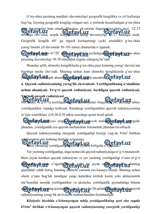  
 
G‘ira-shira paytning muddati (davomiyligi) geografik kenglikka va yil fasllariga 
bog‘liq. Joyning geografik kengligi oshgan sari, u yerlarda kuzatiladigan g‘ira-shira 
payt davomiyligi ham ortadi. Masalan, ekvatorda fuqaro g‘ira-shira payt  22-23 
minutga cho‘zilsa, tropik kengliklarda uning davomiyligi 25-27 minutga etadi. 
Geografik kenglik 60° ga etgach kechqurungi (yoki ertalabki) g‘ira-shira 
yorug‘lanishi yil davomida 50-105 minut chamasida o‘zgaradi. 
Toshkent shahri 41°20’ shimoliy kenglikda joylashganligidan fuqaro g‘ira-shira 
paytning davomiyligi 30-38 minutdan ozgina oshiqroq bo‘ladi. 
Shunday qilib, shimoliy kengliklarda g‘ira-shira payt kunning yorug‘ davrini tun 
hisobiga ancha cho‘zadi. Shuning uchun ham shimoliy kengliklarda g‘ira-shira 
yoritilganlik fiziologik ahamiyatga ega deb aytish mumkin. 
4. Quyosh radiatsiyasining yorug‘lik ekvivalenti. Yoritilganlikning o‘simliklar 
uchun ahamiyati. To‘g‘ri quyosh radiatsiyasi. Sochilgan quyosh radiatsiyasi. 
Yig‘indi quyosh radiatsiyasi 
Ma’lumki, to‘g‘ri va sochilgan quyosh radiatsiyalari birgalikda yer yuzidagi tabiiy 
yoritilganlikni vujudga keltiradi. Kunduzgi yoritilganlikni quyosh radiatsiyasining 
to‘lqin uzunliklari =0,38-0,76 mkm orasidagi qismi hosil qiladi. 
Quyosh radiatsiyasi yerga tushayotgan quyosh nurlanish oqimini energetik 
jihatdan, yoritilganlik esa quyosh nurlanishini fotometrik jihatdan tavsiflaydi. 
Quyosh radiatsiyasining energetik yoritilganligi hozirgi vaqt-da Vt/m2 birlikda 
o‘lchanishini shu bobning boshida aytganmiz. 
Biror yuzaning yoritilganligini esa lk (lyuks) birligida o‘lchanadi. 
Yer yuzining yoritilganligi, unga tushuvchi quyosh radiatsiyasiga to‘g‘ri mutanosib. 
Biror joyda kunduzi quyosh radiatsiyasi va yer yuzining yoritilganligi o‘zaro to‘g‘ri 
mutanosib ravishda o‘zgarib boradi, ya’ni bir joyda tushki paytgacha ularning 
qiymatlari oshib borsa, kunning ikkinchi yarmida esa kamaya boradi. Shuning uchun 
ularni o‘zaro bog‘lab turadigan yangi kattalikni kiritish lozim yoki aktinometrik 
ma’lumotlar asosida yoritilganlikni va aksincha, yoritilganlik qiymatlariga binoan 
quyosh radiatsiyasining qiymatlarini topish zarur bo‘lib qoladi. Bunday hollarda quyosh 
radiatsiyasining yorug‘lik ekvivalenti tushunchasidan foydalaniladi. 
Kilolyuks hisobida o‘lchanayotgan tabiiy yoritilganlikning ayni shu vaqtda 
kVt/m2 birlikda o‘lchanayotgan quyosh radiatsiyasining energetik yoritilganligi 
