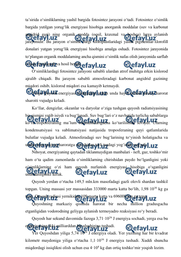 
 
ta’sirida o‘simliklarning yashil bargida fotosintez jarayoni o‘tadi. Fotosintez o‘simlik 
bargida yutilgan yorug‘lik energiyasi hisobiga anorganik moddalar (suv va karbonat 
angidrid gazi) ning organik modda (oqsil, kraxmal va boshqa) larga aylanish 
jarayonidir. Bu jarayon o‘simlik bargi xloroplastlaridagi yashil pigmentlar-xlorofill 
donalari yutgan yorug‘lik energiyasi hisobiga amalga oshadi. Fotosintez jarayonida 
to‘plangan organik moddalarning ancha qismini o‘simlik nafas olish jarayonida sarflab 
o‘sadi, rivojlanadi va hosil beradi. 
O‘simliklardagi fotosintez jarayoni sababli ulardan atrof muhitga erkin kislorod 
ajralib chiqadi. Bu jarayon sababli atmosferadagi karbonat angidrid gazining 
miqdori oshib, kislorod miqdori esa kamayib ketmaydi. 
Yerga Quyosh energiyasi tushganligi uchun unda hayot uchun zaruriy harorat 
sharoiti vujudga keladi. 
Ko‘llar, dengizlar, okeanlar va daryolar o‘ziga tushgan quyosh radiatsiyasining 
bir qismini yutib isiydi va bug‘lanadi. Suv bug‘lari o‘z navbatida turlicha sabablarga 
ko‘ra troposferaning ma’lum balandliklarigacha ko‘tarilishida soviydi. Ularning 
kondensatsiyasi va sublimatsiyasi natijasida troposferaning quyi qatlamlarida 
bulutlar vujudga keladi. Atmosferadagi suv bug‘larining to‘yinish holatigacha va 
undan ham pastroq haroratga sovishidan turli turdagi yog‘inlar yog‘adi. 
Nihoyat, energiyaning qaytadan tiklanmaydigan manbalari - neft, gaz, toshko‘mir 
ham o‘ta qadim zamonlarda o‘simliklarning chirishidan paydo bo‘lganligini yoki 
o‘simliklarning o‘zi ham quyosh nurlanish energiyasi hisobiga o‘sganligini 
unutmasligimiz kerak. 
Quyosh yerdan o‘rtacha 149,5 mln.km masofadagi gazli olovli shardan tashkil 
topgan. Uning massasi yer massasidan 333000 marta katta bo‘lib, 1,98·1030 kg ga 
teng. Quyosh radiusi yernikidan 109 marta katta va 696000 km ga teng. 
Quyoshning markaziy qismida harorat bir necha million gradusgacha 
etganligidan vodorodning geliyga aylanish termoyadro reaksiyasi ro‘y beradi. 
Quyosh har sekund davomida fazoga 3,71·1026 J energiya sochadi, yerga esa bu 
energiyaning ikki milliarddan bir ulushigina tushadi. 
Yer Quyoshdan yiliga 5,74·1024 J energiya oladi. Yer yuzining har bir kvadrat 
kilometr maydoniga yiliga o‘rtacha 1,1·1016 J energiya tushadi. Xuddi shuncha 
miqdordagi issiqlikni olish uchun esa 4·108 kg dan ortiq toshko‘mir yoqish lozim. 
