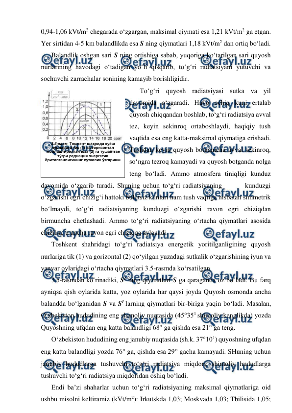  
 
0,94-1,06 kVt/m2 chegarada o‘zgargan, maksimal qiymati esa 1,21 kVt/m2 ga etgan. 
Yer sirtidan 4-5 km balandlikda esa S ning qiymatlari 1,18 kVt/m2 dan ortiq bo‘ladi. 
Balandlik oshgan sari S ning ortishiga sabab, yuqoriga ko‘tarilgan sari quyosh 
nurlarining havodagi o‘tadigan yo‘li qisqarib, to‘g‘ri radiatsiyani yutuvchi va 
sochuvchi zarrachalar sonining kamayib borishligidir. 
To‘g‘ri quyosh radiatsiyasi sutka va yil 
davomida o‘zgaradi. Havo ochiq kuni ertalab 
quyosh chiqqandan boshlab, to‘g‘ri radiatsiya avval 
tez, keyin sekinroq ortaboshlaydi, haqiqiy tush 
vaqtida esa eng katta-maksimal qiymatiga erishadi. 
Tushdan keyin quyosh botganicha avval sekinroq, 
so‘ngra tezroq kamayadi va quyosh botganda nolga 
teng bo‘ladi. Ammo atmosfera tiniqligi kunduz 
davomida o‘zgarib turadi. Shuning uchun to‘g‘ri radiatsiyaning        kunduzgi 
o‘zgarishi egri chizig‘i hattoki bulutsiz kunlari ham tush vaqtiga nisbatan simmetrik 
bo‘lmaydi, to‘g‘ri radiatsiyaning kunduzgi o‘zgarishi ravon egri chiziqdan 
birmuncha chetlashadi. Ammo to‘g‘ri radiatsiyaning o‘rtacha qiymatlari asosida 
chizilsa, u ancha ravon egri chiziqqa aylanadi. 
Toshkent shahridagi to‘g‘ri radiatsiya energetik yoritilganligining quyosh 
nurlariga tik (1) va gorizontal (2) qo‘yilgan yuzadagi sutkalik o‘zgarishining iyun va 
yanvar oylaridagi o‘rtacha qiymatlari 3.5-rasmda ko‘rsatilgan. 
3.5-rasmdan ko‘rinadiki, S1 ning qiymatlari S ga qaraganda oz bo‘ladi. Bu farq 
ayniqsa qish oylarida katta, yoz oylarida har qaysi joyda Quyosh osmonda ancha 
balandda bo‘lganidan S va S1 larning qiymatlari bir-biriga yaqin bo‘ladi. Masalan, 
O‘zbekiston hududining eng shimoliy nuqtasida (45°351 shimoliy kenglikda) yozda 
Quyoshning ufqdan eng katta balandligi 68° ga qishda esa 21° ga teng. 
O‘zbekiston hududining eng janubiy nuqtasida (sh.k. 37°101) quyoshning ufqdan 
eng katta balandligi yozda 76° ga, qishda esa 29 gacha kamayadi. SHuning uchun 
janubiy hududlarga tushuvchi to‘g‘ri radiatsiya miqdori, shimoliy hududlarga 
tushuvchi to‘g‘ri radiatsiya miqdoridan oshiq bo‘ladi. 
Endi ba’zi shaharlar uchun to‘g‘ri radiatsiyaning maksimal qiymatlariga oid 
ushbu misolni keltiramiz (kVt/m2): Irkutskda 1,03; Moskvada 1,03; Tbilisida 1,05; 
 
3.5-расм. Тошкент шаҳрида қуёш  
нурларига тик (1) ва горизонтал 
 жойлаштирилган юза (2) га тушаётган 
тўғри радиация энергетик 
ёритилганлигининг суткалик ўзгариши 
 
