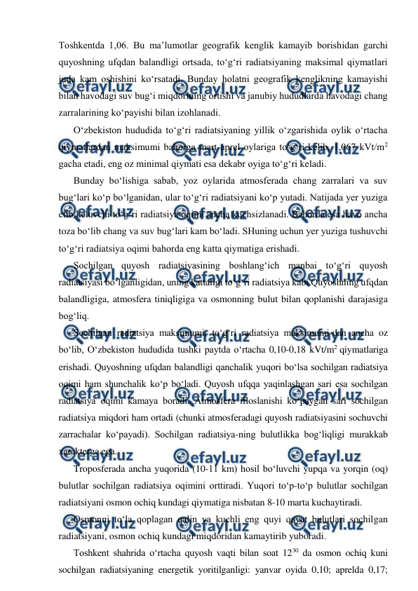  
 
Toshkentda 1,06. Bu ma’lumotlar geografik kenglik kamayib borishidan garchi 
quyoshning ufqdan balandligi ortsada, to‘g‘ri radiatsiyaning maksimal qiymatlari 
juda kam oshishini ko‘rsatadi. Bunday holatni geografik kenglikning kamayishi 
bilan havodagi suv bug‘i miqdorining ortishi va janubiy hududlarda havodagi chang 
zarralarining ko‘payishi bilan izohlanadi. 
O‘zbekiston hududida to‘g‘ri radiatsiyaning yillik o‘zgarishida oylik o‘rtacha 
qiymatlardan maksimumi bahorga mart-aprel oylariga to‘g‘ri kelib, 1,067 kVt/m2 
gacha etadi, eng oz minimal qiymati esa dekabr oyiga to‘g‘ri keladi. 
Bunday bo‘lishiga sabab, yoz oylarida atmosferada chang zarralari va suv 
bug‘lari ko‘p bo‘lganidan, ular to‘g‘ri radiatsiyani ko‘p yutadi. Natijada yer yuziga 
etib keluvchi to‘g‘ri radiatsiya oqimi ancha kuchsizlanadi. Bahorda esa havo ancha 
toza bo‘lib chang va suv bug‘lari kam bo‘ladi. SHuning uchun yer yuziga tushuvchi 
to‘g‘ri radiatsiya oqimi bahorda eng katta qiymatiga erishadi. 
Sochilgan quyosh radiatsiyasining boshlang‘ich manbai to‘g‘ri quyosh 
radiatsiyasi bo‘lganligidan, uning kattaligi to‘g‘ri radiatsiya kabi Quyoshning ufqdan 
balandligiga, atmosfera tiniqligiga va osmonning bulut bilan qoplanishi darajasiga 
bog‘liq. 
Sochilgan radiatsiya maksimumi, to‘g‘ri radiatsiya maksimumi-dan ancha oz 
bo‘lib, O‘zbekiston hududida tushki paytda o‘rtacha 0,10-0,18 kVt/m2 qiymatlariga 
erishadi. Quyoshning ufqdan balandligi qanchalik yuqori bo‘lsa sochilgan radiatsiya 
oqimi ham shunchalik ko‘p bo‘ladi. Quyosh ufqqa yaqinlashgan sari esa sochilgan 
radiatsiya oqimi kamaya boradi. Atmosfera ifloslanishi ko‘paygan sari sochilgan 
radiatsiya miqdori ham ortadi (chunki atmosferadagi quyosh radiatsiyasini sochuvchi 
zarrachalar ko‘payadi). Sochilgan radiatsiya-ning bulutlikka bog‘liqligi murakkab 
xarakterga ega. 
Troposferada ancha yuqorida (10-11 km) hosil bo‘luvchi yupqa va yorqin (oq) 
bulutlar sochilgan radiatsiya oqimini orttiradi. Yuqori to‘p-to‘p bulutlar sochilgan 
radiatsiyani osmon ochiq kundagi qiymatiga nisbatan 8-10 marta kuchaytiradi. 
Osmonni to‘la qoplagan qalin va kuchli eng quyi qavat bulutlari sochilgan 
radiatsiyani, osmon ochiq kundagi miqdoridan kamaytirib yuboradi. 
Toshkent shahrida o‘rtacha quyosh vaqti bilan soat 1230 da osmon ochiq kuni 
sochilgan radiatsiyaning energetik yoritilganligi: yanvar oyida 0,10; aprelda 0,17; 
