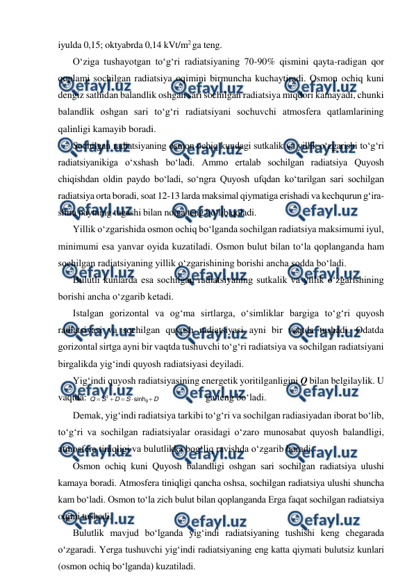  
 
iyulda 0,15; oktyabrda 0,14 kVt/m2 ga teng. 
O‘ziga tushayotgan to‘g‘ri radiatsiyaning 70-90% qismini qayta-radigan qor 
qoplami sochilgan radiatsiya oqimini birmuncha kuchaytiradi. Osmon ochiq kuni 
dengiz sathidan balandlik oshgan sari sochilgan radiatsiya miqdori kamayadi, chunki 
balandlik oshgan sari to‘g‘ri radiatsiyani sochuvchi atmosfera qatlamlarining 
qalinligi kamayib boradi. 
Sochilgan radiatsiyaning osmon ochiq kundagi sutkalik va yillik o‘zgarishi to‘g‘ri 
radiatsiyanikiga o‘xshash bo‘ladi. Ammo ertalab sochilgan radiatsiya Quyosh 
chiqishdan oldin paydo bo‘ladi, so‘ngra Quyosh ufqdan ko‘tarilgan sari sochilgan 
radiatsiya orta boradi, soat 12-13 larda maksimal qiymatiga erishadi va kechqurun g‘ira-
shira paytning tugashi bilan nolga teng bo‘lib qoladi. 
Yillik o‘zgarishida osmon ochiq bo‘lganda sochilgan radiatsiya maksimumi iyul, 
minimumi esa yanvar oyida kuzatiladi. Osmon bulut bilan to‘la qoplanganda ham 
sochilgan radiatsiyaning yillik o‘zgarishining borishi ancha sodda bo‘ladi. 
Bulutli kunlarda esa sochilgan radiatsiyaning sutkalik va yillik o‘zgarishining 
borishi ancha o‘zgarib ketadi. 
Istalgan gorizontal va og‘ma sirtlarga, o‘simliklar bargiga to‘g‘ri quyosh 
radiatsiyasi va sochilgan quyosh radiatsiyasi ayni bir vaqtda tushadi. Odatda 
gorizontal sirtga ayni bir vaqtda tushuvchi to‘g‘ri radiatsiya va sochilgan radiatsiyani 
birgalikda yig‘indi quyosh radiatsiyasi deyiladi. 
Yig‘indi quyosh radiatsiyasining energetik yoritilganligini Q bilan belgilaylik. U 
vaqtda: 
D
S
D
S
Q





0
1
sinh
 
 
ga teng bo‘ladi. 
Demak, yig‘indi radiatsiya tarkibi to‘g‘ri va sochilgan radiasiyadan iborat bo‘lib, 
to‘g‘ri va sochilgan radiatsiyalar orasidagi o‘zaro munosabat quyosh balandligi, 
atmosfera tiniqligi va bulutlikka bog‘liq ravishda o‘zgarib boradi. 
Osmon ochiq kuni Quyosh balandligi oshgan sari sochilgan radiatsiya ulushi 
kamaya boradi. Atmosfera tiniqligi qancha oshsa, sochilgan radiatsiya ulushi shuncha 
kam bo‘ladi. Osmon to‘la zich bulut bilan qoplanganda Erga faqat sochilgan radiatsiya 
oqimi tushadi. 
Bulutlik mavjud bo‘lganda yig‘indi radiatsiyaning tushishi keng chegarada 
o‘zgaradi. Yerga tushuvchi yig‘indi radiatsiyaning eng katta qiymati bulutsiz kunlari 
(osmon ochiq bo‘lganda) kuzatiladi. 
