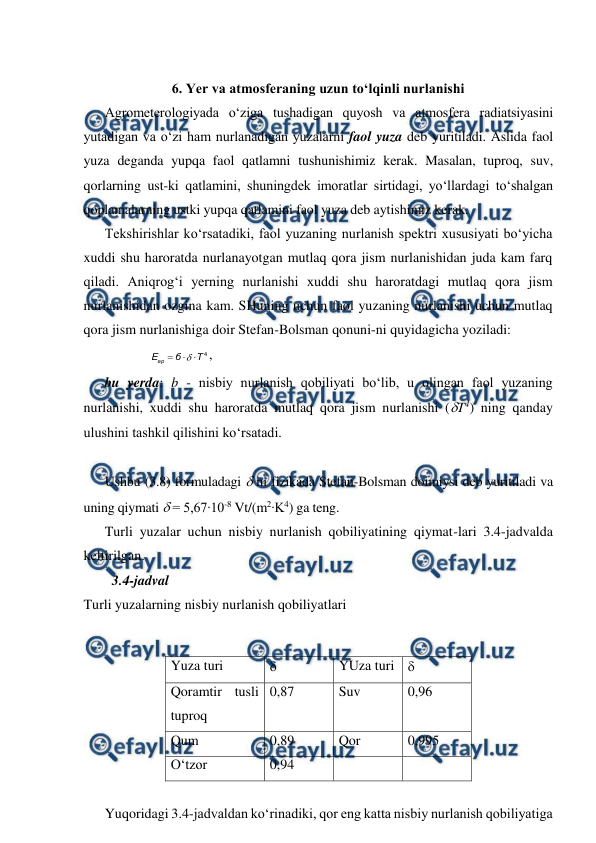  
 
 
6. Yer va atmosferaning uzun to‘lqinli nurlanishi 
Agrometerologiyada o‘ziga tushadigan quyosh va atmosfera radiatsiyasini 
yutadigan va o‘zi ham nurlanadigan yuzalarni faol yuza deb yuritiladi. Aslida faol 
yuza deganda yupqa faol qatlamni tushunishimiz kerak. Masalan, tuproq, suv, 
qorlarning ust-ki qatlamini, shuningdek imoratlar sirtidagi, yo‘llardagi to‘shalgan 
qoplamalarning ustki yupqa qatlamini faol yuza deb aytishimiz kerak. 
Tekshirishlar ko‘rsatadiki, faol yuzaning nurlanish spektri xususiyati bo‘yicha 
xuddi shu haroratda nurlanayotgan mutlaq qora jism nurlanishidan juda kam farq 
qiladi. Aniqrog‘i yerning nurlanishi xuddi shu haroratdagi mutlaq qora jism 
nurlanishidan ozgina kam. SHuning uchun faol yuzaning nurlanishi uchun mutlaq 
qora jism nurlanishiga doir Stefan-Bolsman qonuni-ni quyidagicha yoziladi:  
4
Т
б
Eер




,  
 
 
 
bu yerda: b - nisbiy nurlanish qobiliyati bo‘lib, u olingan faol yuzaning 
nurlanishi, xuddi shu haroratda mutlaq qora jism nurlanishi (T4) ning qanday 
ulushini tashkil qilishini ko‘rsatadi. 
 
Ushbu (3.8) formuladagi  ni fizikada Stefan-Bolsman doimiysi deb yuritiladi va 
uning qiymati  = 5,67∙10-8 Vt/(m2∙K4) ga teng. 
Turli yuzalar uchun nisbiy nurlanish qobiliyatining qiymat-lari 3.4-jadvalda 
keltirilgan. 
3.4-jadval  
Turli yuzalarning nisbiy nurlanish qobiliyatlari 
 
Yuza turi 
 
YUza turi  
Qoramtir tusli 
tuproq 
0,87 
Suv 
0,96 
Qum 
0,89 
Qor 
0,995 
O‘tzor 
0,94 
 
 
 
Yuqoridagi 3.4-jadvaldan ko‘rinadiki, qor eng katta nisbiy nurlanish qobiliyatiga 
