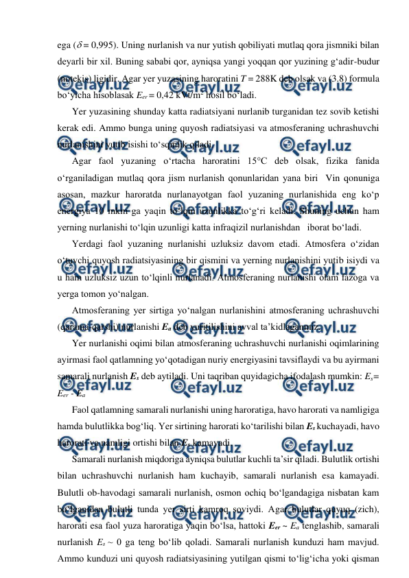  
 
ega ( = 0,995). Uning nurlanish va nur yutish qobiliyati mutlaq qora jismniki bilan 
deyarli bir xil. Buning sababi qor, ayniqsa yangi yoqqan qor yuzining g‘adir-budur 
(notekis) ligidir. Agar yer yuzasining haroratini T = 288K deb olsak va (3.8) formula 
bo‘yicha hisoblasak Eer = 0,42 kVt/m2 hosil bo‘ladi. 
Yer yuzasining shunday katta radiatsiyani nurlanib turganidan tez sovib ketishi 
kerak edi. Ammo bunga uning quyosh radiatsiyasi va atmosferaning uchrashuvchi 
nurlanishini yutib isishi to‘sqinlik qiladi. 
Agar faol yuzaning o‘rtacha haroratini 15°C deb olsak, fizika fanida 
o‘rganiladigan mutlaq qora jism nurlanish qonunlaridan yana biri  Vin qonuniga 
asosan, mazkur haroratda nurlanayotgan faol yuzaning nurlanishida eng ko‘p 
energiya 10 mkm ga yaqin to‘lqin uzunlikka to‘g‘ri keladi. Shuning uchun ham 
yerning nurlanishi to‘lqin uzunligi katta infraqizil nurlanishdan   iborat bo‘ladi. 
Yerdagi faol yuzaning nurlanishi uzluksiz davom etadi. Atmosfera o‘zidan 
o‘tuvchi quyosh radiatsiyasining bir qismini va yerning nurlanishini yutib isiydi va 
u ham uzluksiz uzun to‘lqinli nurlanadi. Atmosferaning nurlanishi olam fazoga va 
yerga tomon yo‘nalgan. 
Atmosferaning yer sirtiga yo‘nalgan nurlanishini atmosferaning uchrashuvchi 
(qarama-qarshi) nurlanishi Ea deb yuritilishini avval ta’kidlaganmiz. 
Yer nurlanishi oqimi bilan atmosferaning uchrashuvchi nurlanishi oqimlarining 
ayirmasi faol qatlamning yo‘qotadigan nuriy energiyasini tavsiflaydi va bu ayirmani 
samarali nurlanish Es deb aytiladi. Uni taqriban quyidagicha ifodalash mumkin: Es= 
Eer - Ea 
Faol qatlamning samarali nurlanishi uning haroratiga, havo harorati va namligiga 
hamda bulutlikka bog‘liq. Yer sirtining harorati ko‘tarilishi bilan Es kuchayadi, havo 
harorati va namligi ortishi bilan Es kamayadi. 
Samarali nurlanish miqdoriga ayniqsa bulutlar kuchli ta’sir qiladi. Bulutlik ortishi 
bilan uchrashuvchi nurlanish ham kuchayib, samarali nurlanish esa kamayadi. 
Bulutli ob-havodagi samarali nurlanish, osmon ochiq bo‘lgandagiga nisbatan kam 
bo‘lganidan bulutli tunda yer sirti kamroq soviydi. Agar bulutlar quyuq (zich), 
harorati esa faol yuza haroratiga yaqin bo‘lsa, hattoki Eer ~ Ea tenglashib, samarali 
nurlanish Es ~ 0 ga teng bo‘lib qoladi. Samarali nurlanish kunduzi ham mavjud. 
Ammo kunduzi uni quyosh radiatsiyasining yutilgan qismi to‘lig‘icha yoki qisman 
