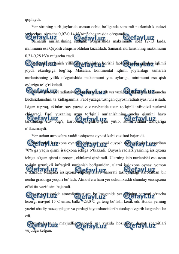  
 
qoplaydi. 
Yer sirtining turli joylarida osmon ochiq bo‘lganda samarali nurlanish kunduzi 
va kechasi o‘rtacha 0,07-0,14 kVt/m2 chegarasida o‘zgaradi. 
Samarali nurlanishning sutkalik o‘zgarishida maksimumi soat 12-13 larda, 
minimumi esa Quyosh chiqishi oldidan kuzatiladi. Samarali nurlanishning maksimumi 
0,21-0,28 kVt/ m2 gacha etadi. 
Samarali nurlanish yillik o‘zgarishining borishi faol yuzaning qanday iqlimli 
joyda ekanligiga bog‘liq. Masalan, kontinental iqlimli joylardagi samarali 
nurlanishning yillik o‘zgarishida maksimumi yoz oylariga, minimumi esa qish 
oylariga to‘g‘ri keladi. 
Biz avval to‘g‘ri radiatsiya atmosferadan o‘tib yer yuziga tushganicha birmuncha 
kuchsizlanishini ta’kidlaganmiz. Faol yuzaga tushgan quyosh radiatsiyasi uni isitadi. 
Isigan tuproq, ekinlar, suv yuzasi o‘z navbatida uzun to‘lqinli infraqizil nurlarni 
chiqaradi. Faol yuzaning uzun to‘lqinli nurlanishining ancha qismini havo 
tarkibidagi suv bug‘i, karbonat angidrid gazi yutib, atmosferadan tashqariga 
o‘tkazmaydi. 
Yer uchun atmosfera xuddi issiqxona oynasi kabi vazifani bajaradi.  
Ma’lumki, issiqxona oynasi o‘ziga tushuvchi quyosh radiatsiyasining taqriban 
70% ga yaqin qismi issiqxona ichiga o‘tkazadi. Quyosh radiatsiyasining issiqxona 
ichiga o‘tgan qismi tuproqni, ekinlarni qizdiradi. Ularning isib nurlanishi esa uzun 
to‘lqin uzunlikli infraqizil nurlanish bo‘lganidan, ularni issiqxona oynasi yomon 
o‘tkazadi. Natijada issiqxona ichidagi havo harorati tashqaridagi haroratdan bir 
necha gradusga yuqori bo‘ladi. Atmosfera ham yer uchun xuddi shunday «issiqxona 
effekti» vazifasini bajaradi. 
Agar yer atrofida atmosfera qatlami bo‘lmaganida yer sirtining harorati o‘rtacha 
hozirgi mavjud 15°C emas, balki –23,0°C ga teng bo‘lishi kerak edi. Bunda yerning 
yuzini abadiy muz qoplagan va yerdagi hayot sharoitlari butunlay o‘zgarib ketgan bo‘lar 
edi. 
Atmosferaning mavjudligi sababli yer yuzida hozirgiday hayot sharoitlari 
vujudga kelgan. 
 
