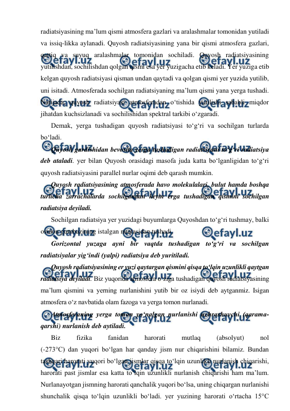  
 
radiatsiyasining ma’lum qismi atmosfera gazlari va aralashmalar tomonidan yutiladi 
va issiq-likka aylanadi. Quyosh radiatsiyasining yana bir qismi atmosfera gazlari, 
qattiq va suyuq aralashmalar tomonidan sochiladi. Quyosh radiatsiyasining 
yutilishdan, sochilishdan qolgan qismi esa yer yuzigacha etib keladi. Yer yuziga etib 
kelgan quyosh radiatsiyasi qisman undan qaytadi va qolgan qismi yer yuzida yutilib, 
uni isitadi. Atmosferada sochilgan radiatsiyaning ma’lum qismi yana yerga tushadi. 
Natijada, quyosh radiatsiyasi atmosferadan o‘tishida yutilishi sababli miqdor 
jihatdan kuchsizlanadi va sochilishidan spektral tarkibi o‘zgaradi. 
Demak, yerga tushadigan quyosh radiatsiyasi to‘g‘ri va sochilgan turlarda 
bo‘ladi. 
Quyosh gardishidan bevosita yerga tushadigan radiatsiyani to‘g‘ri radiatsiya 
deb ataladi. yer bilan Quyosh orasidagi masofa juda katta bo‘lganligidan to‘g‘ri 
quyosh radiatsiyasini parallel nurlar oqimi deb qarash mumkin. 
Quyosh radiatsiyasining atmosferada havo molekulalari, bulut hamda boshqa 
turlicha zarrachalarda sochilgandan keyin erga tushadigan qismini sochilgan 
radiatsiya deyiladi.  
Sochilgan radiatsiya yer yuzidagi buyumlarga Quyoshdan to‘g‘ri tushmay, balki 
osmon gumbazining istalgan nuqtasidan tushadi. 
Gorizontal yuzaga ayni bir vaqtda tushadigan to‘g‘ri va sochilgan 
radiatsiyalar yig‘indi (yalpi) radiatsiya deb yuritiladi. 
Quyosh radiatsiyasining er yuzi qaytargan qismini qisqa to‘lqin uzunlikli qaytgan 
radiatsiya deyiladi. Biz yuqorida atmosfera o‘ziga tushadigan quyosh radiatsiyasining 
ma’lum qismini va yerning nurlanishini yutib bir oz isiydi deb aytganmiz. Isigan 
atmosfera o‘z navbatida olam fazoga va yerga tomon nurlanadi. 
Atmosferaning yerga tomon yo‘nalgan nurlanishi uchrashuvchi (qarama-
qarshi) nurlanish deb aytiladi. 
Biz 
fizika 
fanidan 
harorati 
mutlaq 
(absolyut) 
nol  
(-273°C) dan yuqori bo‘lgan har qanday jism nur chiqarishini bilamiz. Bundan 
tashqari harorati yuqori bo‘lgan jismlar qisqa to‘lqin uzunlikli nurlanish chiqarishi, 
harorati past jismlar esa katta to‘lqin uzunlikli nurlanish chiqarishi ham ma’lum. 
Nurlanayotgan jismning harorati qanchalik yuqori bo‘lsa, uning chiqargan nurlanishi 
shunchalik qisqa to‘lqin uzunlikli bo‘ladi. yer yuzining harorati o‘rtacha 15°C 
