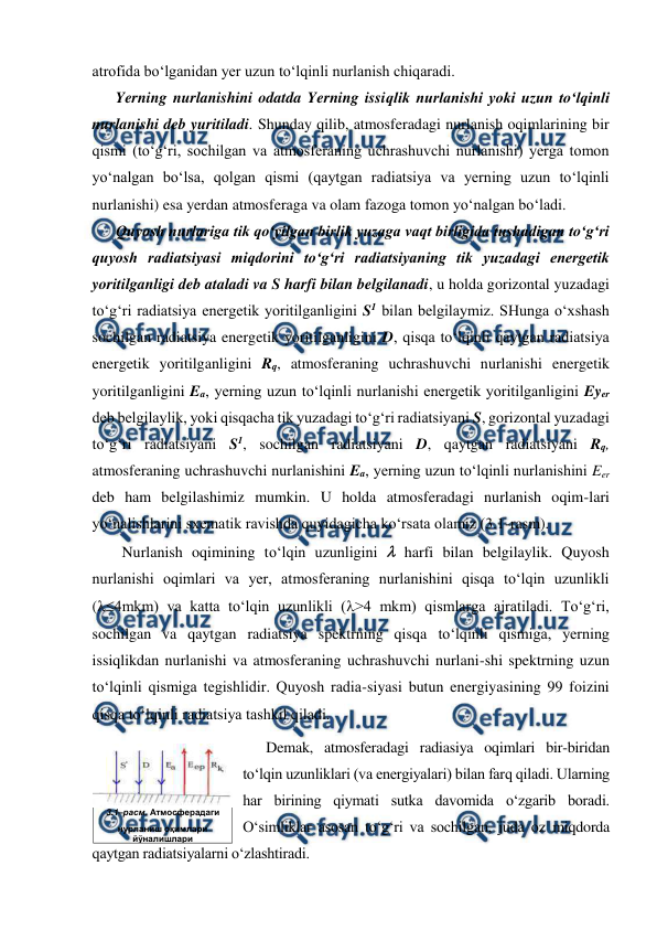  
 
atrofida bo‘lganidan yer uzun to‘lqinli nurlanish chiqaradi. 
Yerning nurlanishini odatda Yerning issiqlik nurlanishi yoki uzun to‘lqinli 
nurlanishi deb yuritiladi. Shunday qilib, atmosferadagi nurlanish oqimlarining bir 
qismi (to‘g‘ri, sochilgan va atmosferaning uchrashuvchi nurlanishi) yerga tomon 
yo‘nalgan bo‘lsa, qolgan qismi (qaytgan radiatsiya va yerning uzun to‘lqinli 
nurlanishi) esa yerdan atmosferaga va olam fazoga tomon yo‘nalgan bo‘ladi. 
Quyosh nurlariga tik qo‘yilgan birlik yuzaga vaqt birligida tushadigan to‘g‘ri 
quyosh radiatsiyasi miqdorini to‘g‘ri radiatsiyaning tik yuzadagi energetik 
yoritilganligi deb ataladi va S harfi bilan belgilanadi, u holda gorizontal yuzadagi 
to‘g‘ri radiatsiya energetik yoritilganligini S1 bilan belgilaymiz. SHunga o‘xshash 
sochilgan radiatsiya energetik yoritilganligini D, qisqa to‘lqinli qaytgan radiatsiya 
energetik yoritilganligini Rq, atmosferaning uchrashuvchi nurlanishi energetik 
yoritilganligini Ea, yerning uzun to‘lqinli nurlanishi energetik yoritilganligini Eyer 
deb belgilaylik, yoki qisqacha tik yuzadagi to‘g‘ri radiatsiyani S, gorizontal yuzadagi 
to‘g‘ri radiatsiyani S1, sochilgan radiatsiyani D, qaytgan radiatsiyani Rq, 
atmosferaning uchrashuvchi nurlanishini Ea, yerning uzun to‘lqinli nurlanishini Eer 
deb ham belgilashimiz mumkin. U holda atmosferadagi nurlanish oqim-lari 
yo‘nalishlarini sxematik ravishda quyidagicha ko‘rsata olamiz (3.1-rasm). 
Nurlanish oqimining to‘lqin uzunligini  harfi bilan belgilaylik. Quyosh 
nurlanishi oqimlari va yer, atmosferaning nurlanishini qisqa to‘lqin uzunlikli 
(4mkm) va katta to‘lqin uzunlikli (>4 mkm) qismlarga ajratiladi. To‘g‘ri, 
sochilgan va qaytgan radiatsiya spektrning qisqa to‘lqinli qismiga, yerning 
issiqlikdan nurlanishi va atmosferaning uchrashuvchi nurlani-shi spektrning uzun 
to‘lqinli qismiga tegishlidir. Quyosh radia-siyasi butun energiyasining 99 foizini 
qisqa to‘lqinli radiatsiya tashkil qiladi. 
Demak, atmosferadagi radiasiya oqimlari bir-biridan 
to‘lqin uzunliklari (va energiyalari) bilan farq qiladi. Ularning 
har birining qiymati sutka davomida o‘zgarib boradi. 
O‘simliklar asosan to‘g‘ri va sochilgan, juda oz miqdorda 
qaytgan radiatsiyalarni o‘zlashtiradi. 
 
3.1–расм. Атмосферадаги 
нурланиш оқимлари 
йўналишлари 
