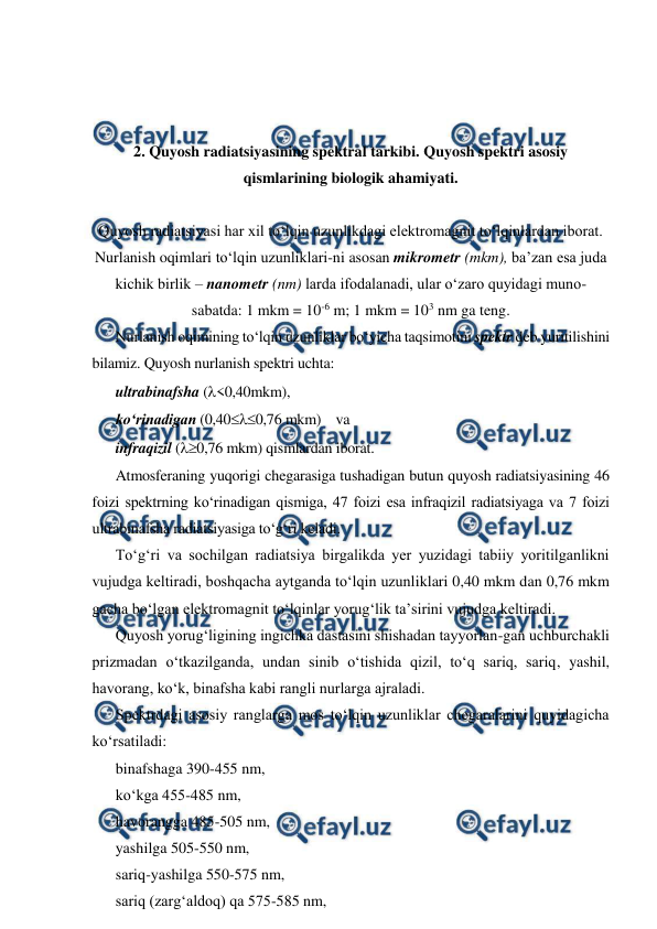  
 
 
 
 
2. Quyosh radiatsiyasining spektral tarkibi. Quyosh spektri asosiy 
qismlarining biologik ahamiyati. 
 
Quyosh radiatsiyasi har xil to‘lqin uzunlikdagi elektromagnit to‘lqinlardan iborat. 
Nurlanish oqimlari to‘lqin uzunliklari-ni asosan mikrometr (mkm), ba’zan esa juda 
kichik birlik – nanometr (nm) larda ifodalanadi, ular o‘zaro quyidagi muno-
sabatda: 1 mkm = 10-6 m; 1 mkm = 103 nm ga teng. 
Nurlanish oqimining to‘lqin uzunliklar bo‘yicha taqsimotini spektr deb yuritilishini 
bilamiz. Quyosh nurlanish spektri uchta:  
ultrabinafsha (<0,40mkm),  
ko‘rinadigan (0,400,76 mkm)    va  
infraqizil (0,76 mkm) qismlardan iborat. 
Atmosferaning yuqorigi chegarasiga tushadigan butun quyosh radiatsiyasining 46 
foizi spektrning ko‘rinadigan qismiga, 47 foizi esa infraqizil radiatsiyaga va 7 foizi 
ultrabinafsha radiatsiyasiga to‘g‘ri keladi. 
To‘g‘ri va sochilgan radiatsiya birgalikda yer yuzidagi tabiiy yoritilganlikni 
vujudga keltiradi, boshqacha aytganda to‘lqin uzunliklari 0,40 mkm dan 0,76 mkm 
gacha bo‘lgan elektromagnit to‘lqinlar yorug‘lik ta’sirini vujudga keltiradi. 
Quyosh yorug‘ligining ingichka dastasini shishadan tayyorlan-gan uchburchakli 
prizmadan o‘tkazilganda, undan sinib o‘tishida qizil, to‘q sariq, sariq, yashil, 
havorang, ko‘k, binafsha kabi rangli nurlarga ajraladi. 
Spektrdagi asosiy ranglarga mos to‘lqin uzunliklar chegaralarini quyidagicha 
ko‘rsatiladi: 
binafshaga 390-455 nm, 
ko‘kga 455-485 nm, 
havorangga 485-505 nm, 
yashilga 505-550 nm, 
sariq-yashilga 550-575 nm, 
sariq (zarg‘aldoq) qa 575-585 nm, 
