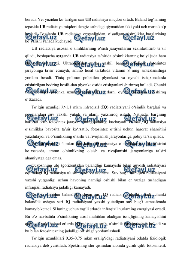  
 
boradi. Yer yuzidan ko‘tarilgan sari UB radiatsiya miqdori ortadi. Baland tog‘larning 
tepasida UB radiatsiya miqdori dengiz sathidagi qiymatidan ikki yoki uch marta ko‘p 
bo‘ladi. Tog‘larda UB radiatsiya ortganligidan, o‘sadigan o‘simliklar barglarining 
bo‘yalishi yanada kuchayadi. 
UB radiatsiya asosan o‘simliklarning o‘sish jarayonlarini sekinlashtirib ta’sir 
qiladi, boshqacha aytganda UB radiatsiya ta’sirida o‘simliklarning bo‘yi juda ham 
cho‘zilib ketmaydi. Ultrabinafsha nurlar yashil bargda o‘tadigan fotosintez 
jarayoniga ta’sir etmaydi, ammo hosil tarkibida vitamin S ning sintezlanishiga 
yordam beradi. Tiniq polimer polietilen plyonkasi va oynali issiqxonalarda 
etishtirilgan bodring hosili-dan plyonka ostida etishganlari shirinroq bo‘ladi. Chunki 
tiniq polimer plyonka uzun to‘lqinli UB nurlarni oynaga nisbatan yaxshiroq 
o‘tkazadi. 
To‘lqin uzunligi >1,1 mkm infraqizil (IQ) radiatsiyani o‘simlik barglari va 
poyalaridagi suv yaxshi yutadi va ularni yaxshiroq isitadi. Natijada, bargning 
harorati ortib fotosintez jarayonlarining jadalligi kuchayadi. Demak, IQ radiatsiya 
o‘simlikka bavosita ta’sir ko‘rsatib, fotosintez o‘tishi uchun harorat sharoitini 
yaxshilaydi va o‘simlikning o‘sishi va rivojlanish jarayonlariga ijobiy ta’sir qiladi. 
To‘lqin uzunligi 4 mkm dan katta IQ radiatsiya o‘simlikka issiqlik ta’sirini 
ko‘rsatsada, ammo o‘simlikning o‘sish va rivojlanishi jarayonlariga ta’siri 
ahamiyatga ega emas. 
Quyoshning ufq (gorizont)dan balandligi kamayishi bilan quyosh radiatsiyasi 
oqimidagi IQ radiatsiya ulushi ortadi va aksincha. Suv bug‘i infraqizil radiatsiyani 
yaxshi yutganligi uchun havoning namligi oshishi bilan er yuziga tushadigan 
infraqizil radiatsiya jadalligi kamayadi. 
Dengiz sathidan balandlik oshgan sari IQ radiatsiya ulushi ortadi, chunki 
balandlik oshgan sari IQ radiatsiyani yaxshi yutadigan suv bug‘i atmosferada 
kamayib ketadi. SHuning uchun tog‘li erlarda infraqizil nurlarning energiyasi ortadi. 
Bu o‘z navbatida o‘simlikning atrof muhitdan oladigan issiqligining kamayishini 
qoplaydi yoki baland erlarda IQ radiatsiya ortib, o‘simlik isishiga sabab bo‘ladi va 
bu bilan fotosintezning jadalligi ortishiga yordamlashadi. 
To‘lqin uzunliklari 0,35-0,75 mkm oralig‘idagi radiatsiyani odatda fiziologik 
radiatsiya deb yuritiladi. Spektrning shu qismidan alohida guruh qilib fotosintetik 

