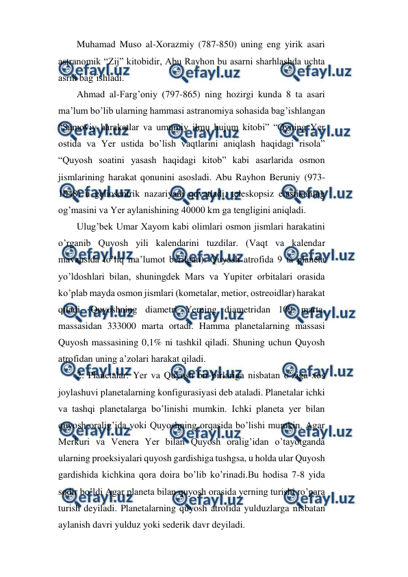  
 
Muhamad Muso al-Xorazmiy (787-850) uning eng yirik asari 
astranomik “Zij” kitobidir, Abu Rayhon bu asarni sharhlashda uchta 
asrni bag’ishladi. 
Ahmad al-Farg’oniy (797-865) ning hozirgi kunda 8 ta asari 
ma’lum bo’lib ularning hammasi astranomiya sohasida bag’ishlangan 
“Samoviy harakatlar va umumiy ilmu hujum kitobi” “Oyning Yer 
ostida va Yer ustida bo’lish vaqtlarini aniqlash haqidagi risola” 
“Quyosh soatini yasash haqidagi kitob” kabi asarlarida osmon 
jismlarining harakat qonunini asosladi. Abu Rayhon Beruniy (973-
1048) u geliosentrik nazariyani quvatladi, teleskopsiz elastikaning 
og’masini va Yer aylanishining 40000 km ga tengligini aniqladi. 
Ulug’bek Umar Xayom kabi olimlari osmon jismlari harakatini 
o’rganib Quyosh yili kalendarini tuzdilar. (Vaqt va kalendar 
mavzusida to’liq ma’lumot berilgan). Quyosh atrofida 9 ta planeta 
yo’ldoshlari bilan, shuningdek Mars va Yupiter orbitalari orasida 
ko’plab mayda osmon jismlari (kometalar, metior, ostreoidlar) harakat 
qiladi. Quyoshning diametri Yerning diametridan 109 marta, 
massasidan 333000 marta ortadi. Hamma planetalarning massasi 
Quyosh massasining 0,1% ni tashkil qiladi. Shuning uchun Quyosh 
atrofidan uning a’zolari harakat qiladi. 
2. Planetalar: Yer va Quyosh bir-birlariga nisbatan o’ziga xos 
joylashuvi planetalarning konfigurasiyasi deb ataladi. Planetalar ichki 
va tashqi planetalarga bo’linishi mumkin. Ichki planeta yer bilan 
quyosh oralig’ida yoki Quyoshning orqasida bo’lishi mumkin. Agar 
Merkuri va Venera Yer bilan Quyosh oralig’idan o’tayotganda 
ularning proeksiyalari quyosh gardishiga tushgsa, u holda ular Quyosh 
gardishida kichkina qora doira bo’lib ko’rinadi.Bu hodisa 7-8 yida 
sodir bo’ldi Agar planeta bilan quyosh orasida yerning turishi ro’para 
turish deyiladi. Planetalarning quyosh atrofida yulduzlarga nisbatan 
aylanish davri yulduz yoki sederik davr deyiladi. 
