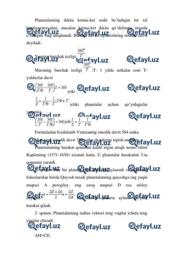  
 
Planetalarning ikkita ketma-ket sodir bo’ladigan bir xil 
konfiguratsiyalari, masalan ketma-ket ikkita qo’shilmasi orasida 
o’tadigan vaqt aniqlanadi. Bundan davrni aylanishning sinadio davri 
deyiladi.  
Yerning burchak tezligi 
  
Marsning burchak tezligi 
:T- 1 yilda sutkalar soni T-
yulduzlar davri 
yoki  
 ichki 
planetalar 
uchun 
qo’yidagicha 
yozamiz. 
 
Formuladan foydalanib Veneraning sinodik davri 584 sutka. 
Marsning sinodik davri 780 sutka ekanligini topish mumkin. 
Planetalarning harakat qonunini kashf etgan atoqli nemis olimi 
Kaplerning (1571-1630) xizmati katta. U planetalar harakatini 3-ta 
qonunini yaratdi. 
1- qonun: Har bir planeta elips shaklida aylanadi va elipsning 
fokuslaridan birida Quyosh turadi planetalarning quyoshga eng yaqin 
nuqtasi 
A 
peregiley, 
eng 
uzoq 
nuqtasi 
D 
esa 
afeley 
deyiladi. 
 b=o bo’lsa planeta aylana bo’ylab 
harakat qiladi.  
2 -qonun: Planetalarning radius vektori teng vaqtlar ichida teng 
yuzalar chizadi.  
 
AH>CD. 
