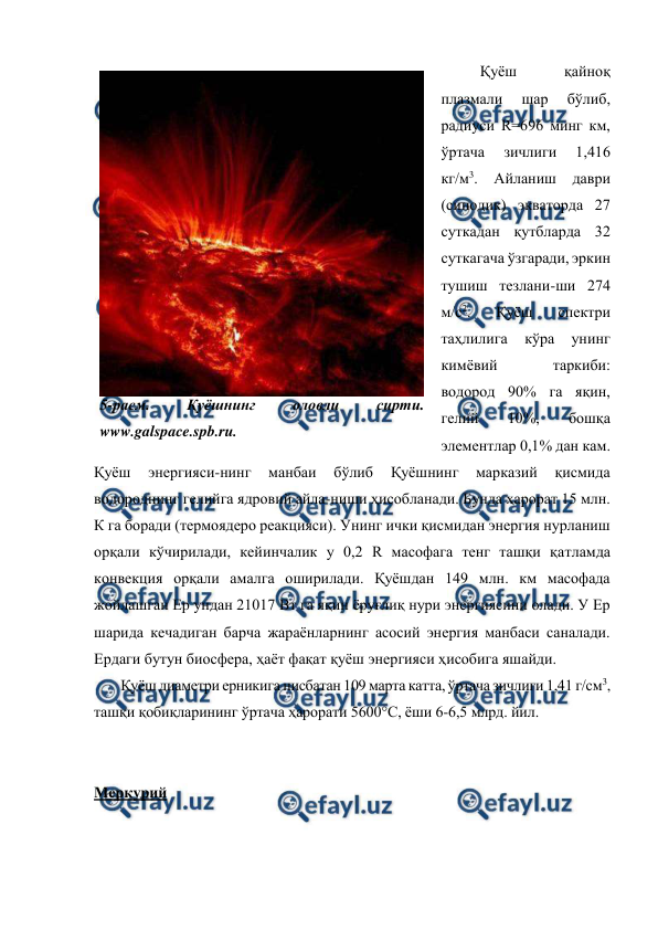  
 
Қуёш 
қайноқ 
плазмали 
шар 
бўлиб, 
радиуси R=696 минг км, 
ўртача 
зичлиги 
1,416 
кг/м3. Айланиш даври 
(синодик) экваторда 27 
суткадан қутбларда 32 
суткагача ўзгаради, эркин 
тушиш тезлани-ши 274 
м/с2. 
Қуёш 
спектри 
таҳлилига 
кўра 
унинг 
кимёвий 
таркиби: 
водород 90% га яқин, 
гелий 
10%, 
бошқа 
элементлар 0,1% дан кам. 
Қуёш 
энергияси-нинг 
манбаи 
бўлиб 
Қуёшнинг 
марказий 
қисмида 
водороднинг гелийга ядровий айла-ниши ҳисобланади. Бунда ҳарорат 15 млн. 
К га боради (термоядеро реакцияси). Унинг ички қисмидан энергия нурланиш 
орқали кўчирилади, кейинчалик у 0,2 R масофага тенг ташқи қатламда 
конвекция орқали амалга оширилади. Қуёшдан 149 млн. км масофада 
жойлашган Ер ундан 21017 Вт га яқин ёруғлиқ нури энергиясини олади. У Ер 
шарида кечадиган барча жараёнларнинг асосий энергия манбаси саналади. 
Ердаги бутун биосфера, ҳаёт фақат қуёш энергияси ҳисобига яшайди.  
Қуёш диаметри ерникига нисбатан 109 марта катта, ўртача зичлиги 1,41 г/см3, 
ташқи қобиқларининг ўртача ҳарорати 5600°С, ёши 6-6,5 млрд. йил.  
 
 
Меркурий 
 
5-расм. 
Қуёшнинг 
оловли 
сирти. 
www.galspace.spb.ru. 
