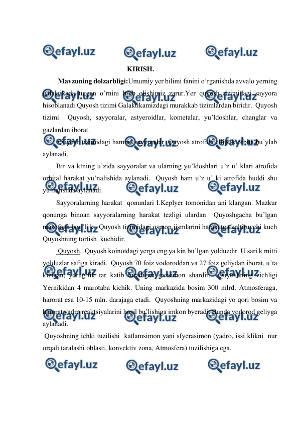  
 
 
 
 
                                                KIRISH. 
 Mavzuning dolzarbligi:Umumiy yer bilimi fanini o’rganishda avvalo yerning 
galaktikada tutgan o’rnini bilib olishimiz zarur.Yer quyosh tizimidagi sayyora 
hisoblanadi.Quyosh tizimi Galaktikamizdagi murakkab tizimlardan biridir.  Quyosh 
tizimi  Quyosh, sayyoralar, astyeroidlar, kometalar, yu’ldoshlar, changlar va 
gazlardan iborat. 
 Quyosh tizimidagi hamma sayyoralar  Quyosh atrofida elliptik orbita bu’ylab 
aylanadi.   
Bir va ktning u’zida sayyoralar va ularning yu’ldoshlari u’z u’ klari atrofida 
orbital harakat yu’nalishida aylanadi.  Quyosh ham u’z u’ ki atrofida huddi shu 
yu’nalishda aylanadi. 
Sayyoralarning harakat  qonunlari I.Keplyer tomonidan ani klangan. Mazkur  
qonunga binoan sayyoralarning harakat tezligi ulardan  Quyoshgacha bu’lgan 
masofaga bog’li k.  Quyosh tizimidagi osmon jismlarini harakatga keltiruvchi kuch  
Quyoshning tortish  kuchidir. 
 Quyosh.  Quyosh koinotdagi yerga eng ya kin bu’lgan yolduzdir. U sari k mitti 
yolduzlar safiga kiradi.  Quyosh 70 foiz vodoroddan va 27 foiz geliydan iborat, u’ta  
kizigan, yorug’lik tar katib turadigan gazsimon shardir.  Quyoshning zichligi 
Yernikidan 4 marotaba kichik. Uning markazida bosim 300 mlrd. Atmosferaga, 
harorat esa 10-15 mln. darajaga etadi.  Quyoshning markazidagi yo qori bosim va 
harorat yadro reaktsiyalarini hosil bu’lishiga imkon byeradi. Bunda vodorod geliyga 
aylanadi. 
 Quyoshning ichki tuzilishi  katlamsimon yani sfyerasimon (yadro, issi klikni  nur  
orqali taralashi oblasti, konvektiv zona, Atmosfera) tuzilishiga ega. 
 
 
 
