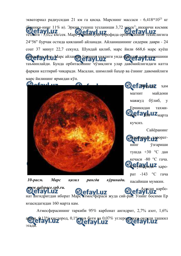  
 
экваториал радиусидан 21 км га қисқа. Марснинг массаси - 6,418*1023 кг 
(Ерники-нинг 11% и). Эркин тушиш тезланиши 3,72 м/сек2; иккинчи космик 
тезлиги - 5,022 км/сек. Марс ўзининг ўқи атрофида орбитасининг текислигига 
24°56'' бурчак остида қияланиб айланади. Айланишининг сидерик даври - 24 
соат 37 минут 22,7 секунд. Шундай қилиб, марс йили 668,6 марс қуёш 
суткасига тенг. Марс айланиш ўқининг қиялиги унда фасллар алмашинишини 
таъминлайди. Бунда орбитасининг чўзиқлиги улар давомийлигидаги катта 
фарқни келтириб чиқаради. Масалан, шимолий баҳор ва ёзнинг давомийлиги 
марс йилининг ярмидан кўп. 
Марсда 
ҳам 
магнит 
майдони 
мавжуд 
бўлиб, 
у 
Ерникидан 
тахми-
нан 
800 
марта 
кучсиз.  
Сайёранинг 
экваторида ҳарорат-
нинг 
ўзгариши 
тушда +30 °C дан 
кечаси -80 °С гача. 
Қутубларида 
ҳаро-
рат -143 °С гача 
пасайиши мумкин.  
Асосан карбо-
нат ангидритдан иборат Марс атмос-фераси жуда сий-рак. Унинг босими Ер 
юзасидагидан 160 марта кам.  
Атмосферасининг таркиби 95% карбонат ангидрит, 2,7% азот, 1,6% 
аргон, 0,13% кислород, 0,1% сув буғи ва 0,07% углерод икки оксиди ташкил 
этади.  
 
10-расм. 
Марс 
қизил 
рангда 
кўринади. 
www.galspace.spb.ru. 
