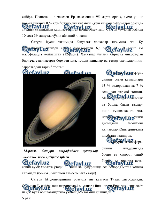  
 
сайёра. Планетанинг массаси Ер массасидан 95 марта ортиқ, аммо унинг 
ўртача зичлиги 0,69 г/см3 бўлиб, шу туфайли Қуёш тизими сайёралари орасида 
зичлиги сувникидан ҳам паст бўлган ягона объектдир. Сатурн ўз ўқи атрофида 
10 соат 39 минутда тўлиқ айланиб чиқади. 
Сатурн Қуёш тизимида бақувват ҳалқалар тизимига эга. Бу 
ҳалқаларнинг четлари сайёра экваторидан 6,6 минг ва 121 минг км 
масофаларда жойлашган (12-расм). Ҳалқалар ўлчами бирнеча микрон-дан 
бирнеча сантиметрга борувчи муз, тошли жинслар ва темир оксидларининг 
зарралардан таркиб топган.  
Сатурн атмосфера-
сининг устки қатламлари 
93 % водороддан ва 7 % 
гелийдан таркиб топган. 
Метан, сув буғи, аммиак 
ва бошқа баъзи газлар-
нинг 
қўшимчасига 
эга. 
Атмосферасининг 
устки 
қисмидаги 
аммиакли 
қатламлар Юпитерни-кига 
нисбатан қалинроқ.  
Сатурн атмосфера-
сининг 
чуқурлигида 
босим ва ҳарорат ошиб 
боради ва водород аста-
секин суюқ ҳолатга ўтади. 30 минг км чуқурликда эса водород метал ҳолига 
айланади (босим 3 миллион атмосферага етади).  
Сатурн йўлдошларининг орасида энг каттаси Титан ҳисобланади. 
Олимлар бу сайёрадаги шароитлар 4 миллиард йил илгари Ерда эндигина ҳаёт 
пайдо бўла бошлагандагига ўхшаш деб тахмин қилишади.  
Уран 
 
12-расм. 
Сатурн 
атрофидаги 
ҳалқалар 
тизими. www.galspace.spb.ru. 
