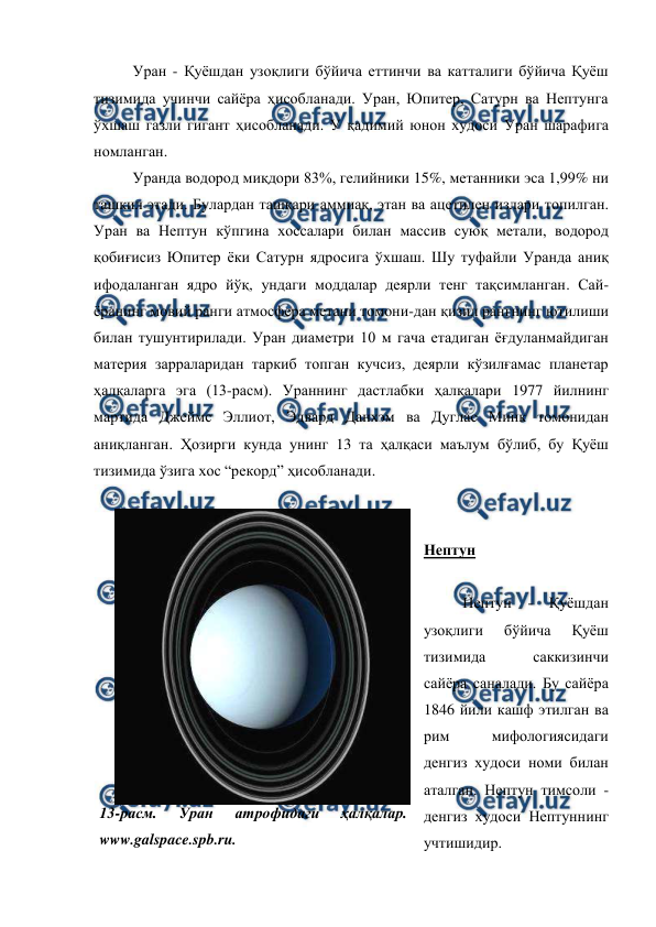 
 
Уран - Қуёшдан узоқлиги бўйича еттинчи ва катталиги бўйича Қуёш 
тизимида учинчи сайёра ҳисобланади. Уран, Юпитер, Сатурн ва Нептунга 
ўхшаш газли гигант ҳисобланади. У қадимий юнон худоси Уран шарафига 
номланган.  
Уранда водород миқдори 83%, гелийники 15%, метанники эса 1,99% ни 
ташкил этади. Булардан ташқари аммиак, этан ва ацетилен излари топилган. 
Уран ва Нептун кўпгина хоссалари билан массив суюқ метали, водород 
қобиғисиз Юпитер ёки Сатурн ядросига ўхшаш. Шу туфайли Уранда аниқ 
ифодаланган ядро йўқ, ундаги моддалар деярли тенг тақсимланган. Сай-
ёранинг мовий ранги атмосфера метани томони-дан қизил рангнинг ютилиши 
билан тушунтирилади. Уран диаметри 10 м гача етадиган ёғдуланмайдиган 
материя зарраларидан таркиб топган кучсиз, деярли кўзилғамас планетар 
ҳалқаларга эга (13-расм). Ураннинг дастлабки ҳалқалари 1977 йилнинг 
мартида Джеймс Эллиот, Эдвард Данхэм ва Дуглас Минк томонидан 
аниқланган. Ҳозирги кунда унинг 13 та ҳалқаси маълум бўлиб, бу Қуёш 
тизимида ўзига хос “рекорд” ҳисобланади.  
 
 
Нептун 
 
Нептун - Қуёшдан 
узоқлиги 
бўйича 
Қуёш 
тизимида 
саккизинчи 
сайёра саналади. Бу сайёра 
1846 йили кашф этилган ва 
рим 
мифологиясидаги 
денгиз худоси номи билан 
аталган. Нептун тимсоли - 
денгиз худоси Нептуннинг 
учтишидир.  
13-расм. 
Уран 
атрофидаги 
ҳалқалар. 
www.galspace.spb.ru. 
