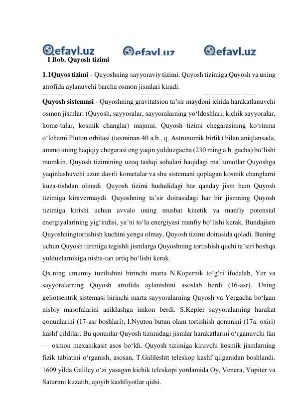  
 
 
 
   I Bob. Quyosh tizimi 
1.1Quyos tizimi - Quyoshning sayyoraviy tizimi. Quyosh tizimiga Quyosh va uning 
atrofida aylanuvchi barcha osmon jismlari kiradi. 
Quyosh sistemasi - Quyoshning gravitatsion taʼsir maydoni ichida harakatlanuvchi 
osmon jismlari (Quyosh, sayyoralar, sayyoralarning yoʻldoshlari, kichik sayyoralar, 
kome-talar, kosmik changlar) majmui. Quyosh tizimi chegarasining koʻrinma 
oʻlchami Pluton orbitasi (taxminan 40 a.b., q. Astronomik birlik) bilan aniqlansada, 
ammo uning haqiqiy chegarasi eng yaqin yulduzgacha (230 ming a.b. gacha) boʻlishi 
mumkin. Quyosh tizimining uzoq tashqi sohalari haqidagi maʼlumotlar Quyoshga 
yaqinlashuvchi uzun davrli kometalar va shu sistemani qoplagan kosmik changlarni 
kuza-tishdan olinadi. Quyosh tizimi hududidagi har qanday jism ham Quyosh 
tizimiga kiravermaydi. Quyoshning taʼsir doirasidagi har bir jismning Quyosh 
tizimiga kirishi uchun avvalo uning musbat kinetik va manfiy potensial 
energiyalarining yigʻindisi, yaʼni toʻla energiyasi manfiy boʻlishi kerak. Bundajism 
Quyoshningtortishish kuchini yenga olmay, Quyosh tizimi doirasida qoladi. Buning 
uchun Quyosh tizimiga tegishli jismlarga Quyoshning tortishish quchi taʼsiri boshqa 
yulduzlarnikiga nisba-tan ortiq boʻlishi kerak. 
Qx.ning umumiy tuzilishini birinchi marta N.Kopernik toʻgʻri ifodalab, Yer va 
sayyoralarning Quyosh atrofida aylanishini asoslab berdi (16-asr). Uning 
geliotsentrik sistemasi birinchi marta sayyoralarning Quyosh va Yergacha boʻlgan 
nisbiy masofalarini aniklashga imkon berdi. S.Kepler sayyoralarning harakat 
qonunlarini (17-asr boshlari), I.Nyuton butun olam tortishish qonunini (17a. oxiri) 
kashf qildilar. Bu qonunlar Quyosh tizimidagi jismlar harakatlarini oʻrganuvchi fan 
— osmon mexanikasit asos boʻldi. Quyosh tizimiga kiruvchi kosmik jismlarning 
fizik tabiatini oʻrganish, asosan, T.Galileshtt teleskop kashf qilganidan boshlandi. 
1609 yilda Galiley oʻzi yasagan kichik teleskopi yordamida Oy, Venera, Yupiter va 
Saturnni kuzatib, ajoyib kashfiyotlar qidsi. 
