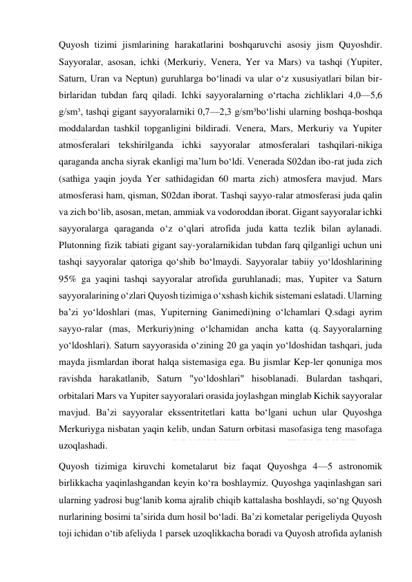  
 
Quyosh tizimi jismlarining harakatlarini boshqaruvchi asosiy jism Quyoshdir. 
Sayyoralar, asosan, ichki (Merkuriy, Venera, Yer va Mars) va tashqi (Yupiter, 
Saturn, Uran va Neptun) guruhlarga boʻlinadi va ular oʻz xususiyatlari bilan bir-
birlaridan tubdan farq qiladi. Ichki sayyoralarning oʻrtacha zichliklari 4,0—5,6 
g/sm³, tashqi gigant sayyoralarniki 0,7—2,3 g/sm³boʻlishi ularning boshqa-boshqa 
moddalardan tashkil topganligini bildiradi. Venera, Mars, Merkuriy va Yupiter 
atmosferalari tekshirilganda ichki sayyoralar atmosferalari tashqilari-nikiga 
qaraganda ancha siyrak ekanligi maʼlum boʻldi. Venerada S02dan ibo-rat juda zich 
(sathiga yaqin joyda Yer sathidagidan 60 marta zich) atmosfera mavjud. Mars 
atmosferasi ham, qisman, S02dan iborat. Tashqi sayyo-ralar atmosferasi juda qalin 
va zich boʻlib, asosan, metan, ammiak va vodoroddan iborat. Gigant sayyoralar ichki 
sayyoralarga qaraganda oʻz oʻqlari atrofida juda katta tezlik bilan aylanadi. 
Plutonning fizik tabiati gigant say-yoralarnikidan tubdan farq qilganligi uchun uni 
tashqi sayyoralar qatoriga qoʻshib boʻlmaydi. Sayyoralar tabiiy yoʻldoshlarining 
95% ga yaqini tashqi sayyoralar atrofida guruhlanadi; mas, Yupiter va Saturn 
sayyoralarining oʻzlari Quyosh tizimiga oʻxshash kichik sistemani eslatadi. Ularning 
baʼzi yoʻldoshlari (mas, Yupiterning Ganimedi)ning oʻlchamlari Q.sdagi ayrim 
sayyo-ralar (mas, Merkuriy)ning oʻlchamidan ancha katta (q. Sayyoralarning 
yoʻldoshlari). Saturn sayyorasida oʻzining 20 ga yaqin yoʻldoshidan tashqari, juda 
mayda jismlardan iborat halqa sistemasiga ega. Bu jismlar Kep-ler qonuniga mos 
ravishda harakatlanib, Saturn "yoʻldoshlari" hisoblanadi. Bulardan tashqari, 
orbitalari Mars va Yupiter sayyoralari orasida joylashgan minglab Kichik sayyoralar 
mavjud. Baʼzi sayyoralar ekssentritetlari katta boʻlgani uchun ular Quyoshga 
Merkuriyga nisbatan yaqin kelib, undan Saturn orbitasi masofasiga teng masofaga 
uzoqlashadi. 
Quyosh tizimiga kiruvchi kometalarut biz faqat Quyoshga 4—5 astronomik 
birlikkacha yaqinlashgandan keyin koʻra boshlaymiz. Quyoshga yaqinlashgan sari 
ularning yadrosi bugʻlanib koma ajralib chiqib kattalasha boshlaydi, soʻng Quyosh 
nurlarining bosimi taʼsirida dum hosil boʻladi. Baʼzi kometalar perigeliyda Quyosh 
toji ichidan oʻtib afeliyda 1 parsek uzoqlikkacha boradi va Quyosh atrofida aylanish 
