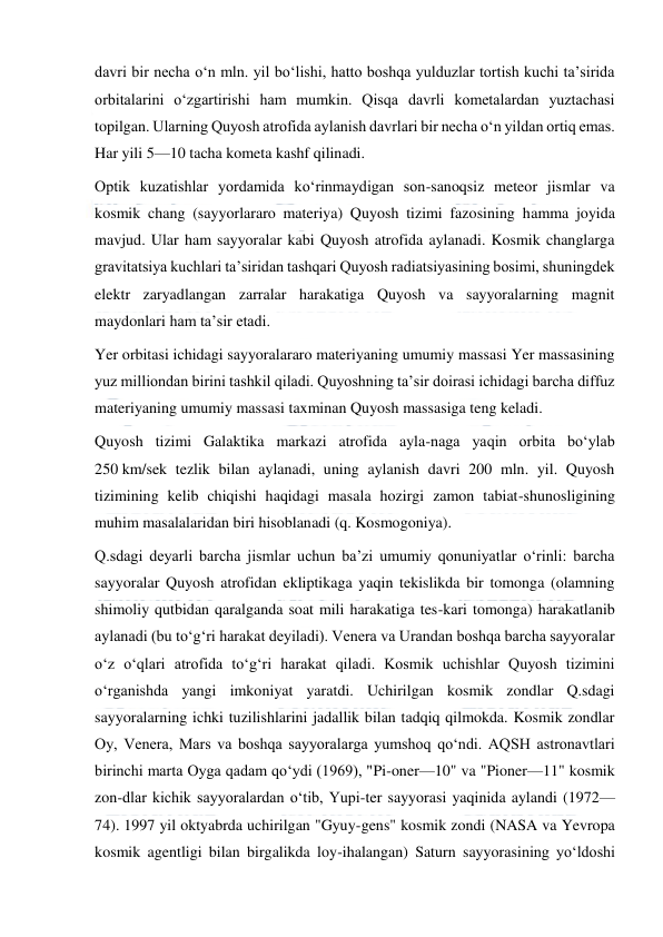  
 
davri bir necha oʻn mln. yil boʻlishi, hatto boshqa yulduzlar tortish kuchi taʼsirida 
orbitalarini oʻzgartirishi ham mumkin. Qisqa davrli kometalardan yuztachasi 
topilgan. Ularning Quyosh atrofida aylanish davrlari bir necha oʻn yildan ortiq emas. 
Har yili 5—10 tacha kometa kashf qilinadi. 
Optik kuzatishlar yordamida koʻrinmaydigan son-sanoqsiz meteor jismlar va 
kosmik chang (sayyorlararo materiya) Quyosh tizimi fazosining hamma joyida 
mavjud. Ular ham sayyoralar kabi Quyosh atrofida aylanadi. Kosmik changlarga 
gravitatsiya kuchlari taʼsiridan tashqari Quyosh radiatsiyasining bosimi, shuningdek 
elektr zaryadlangan zarralar harakatiga Quyosh va sayyoralarning magnit 
maydonlari ham taʼsir etadi. 
Yer orbitasi ichidagi sayyoralararo materiyaning umumiy massasi Yer massasining 
yuz milliondan birini tashkil qiladi. Quyoshning taʼsir doirasi ichidagi barcha diffuz 
materiyaning umumiy massasi taxminan Quyosh massasiga teng keladi. 
Quyosh tizimi Galaktika markazi atrofida ayla-naga yaqin orbita boʻylab 
250 km/sek tezlik bilan aylanadi, uning aylanish davri 200 mln. yil. Quyosh 
tizimining kelib chiqishi haqidagi masala hozirgi zamon tabiat-shunosligining 
muhim masalalaridan biri hisoblanadi (q. Kosmogoniya). 
Q.sdagi deyarli barcha jismlar uchun baʼzi umumiy qonuniyatlar oʻrinli: barcha 
sayyoralar Quyosh atrofidan ekliptikaga yaqin tekislikda bir tomonga (olamning 
shimoliy qutbidan qaralganda soat mili harakatiga tes-kari tomonga) harakatlanib 
aylanadi (bu toʻgʻri harakat deyiladi). Venera va Urandan boshqa barcha sayyoralar 
oʻz oʻqlari atrofida toʻgʻri harakat qiladi. Kosmik uchishlar Quyosh tizimini 
oʻrganishda yangi imkoniyat yaratdi. Uchirilgan kosmik zondlar Q.sdagi 
sayyoralarning ichki tuzilishlarini jadallik bilan tadqiq qilmokda. Kosmik zondlar 
Oy, Venera, Mars va boshqa sayyoralarga yumshoq qoʻndi. AQSH astronavtlari 
birinchi marta Oyga qadam qoʻydi (1969), "Pi-oner—10" va "Pioner—11" kosmik 
zon-dlar kichik sayyoralardan oʻtib, Yupi-ter sayyorasi yaqinida aylandi (1972— 
74). 1997 yil oktyabrda uchirilgan "Gyuy-gens" kosmik zondi (NASA va Yevropa 
kosmik agentligi bilan birgalikda loy-ihalangan) Saturn sayyorasining yoʻldoshi 
