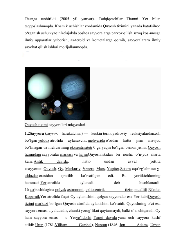  
 
Titanga tushirildi (2005 yil yanvar). Tadqiqotchilar Titanni Yer bilan 
taqqoslashmoqda. Kosmik uchishlar yordamida Quyosh tizimini yanada batafsilroq 
oʻrganish uchun yaqin kelajakda boshqa sayyoralarga parvoz qilish, uzoq kos-mosga 
ilmiy apparatlar yuborish, as-teroid va kometalarga qoʻnib, sayyoralararo ilmiy 
sayohat qilish ishlari moʻljallanmoqda. 
 
 
 
Quyosh tizimi sayyoralari miqyoslari. 
1.2Sayyora (sayyor, harakatchan) — keskin termoyadroviy reaksiyalardanxoli 
boʻlgan yulduz atrofida 
aylanuvchi, mehvarida oʻzidan 
katta 
jism 
mavjud 
boʻlmagan va mehvarining ekssentrisiteti 0 ga yaqin boʻlgan osmon jismi. Quyosh 
tizimidagi sayyoralar massasi va hajmiQuyoshnikidan bir necha oʻn-yuz marta 
kam. Antik 
davrda, 
hatto 
undan 
avval 
yettita 
«sayyora»: Quyosh, Oy, Merkuriy, Venera, Mars, Yupiter,Saturn «qoʻzgʻalmas» y
ulduzlar orasidan 
ajratilib 
koʻrsatilgan 
edi. 
Bu 
yoritkichlarning 
hammasi Yer atrofida 
aylanadi, 
deb 
hisoblanardi. 
16 asrboshidagina polyak astronomi, geliosentrik 
tizim muallifi Nikolai 
KopernikYer atrofida faqat Oy aylanishini, qolgan sayyoralar esa Yer kabiQuyosh 
tizimi markazi boʻlgan Quyosh atrofida aylanishini koʻrsatdi. Quyoshning oʻzi esa 
sayyora emas, u yulduzdir, chunki yorugʻlikni qaytarmaydi, balki oʻzi chiqaradi. Oy 
ham sayyora emas — u Yeryoʻldoshi. Yangi davrda yana uch sayyora kashf 
etildi: Uran (1781,Villiam 
Gershel), Neptun (1846, Jon 
Adams, Urben 
