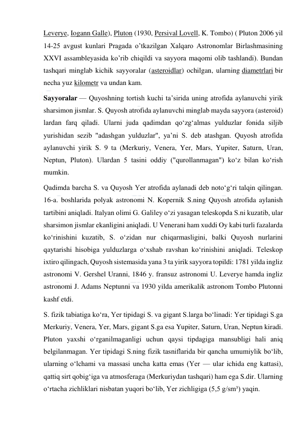  
 
Leverye, Iogann Galle), Pluton (1930, Persival Lovell, K. Tombo) ( Pluton 2006 yil 
14-25 avgust kunlari Pragada o’tkazilgan Xalqaro Astronomlar Birlashmasining 
XXVI assambleyasida ko’rib chiqildi va sayyora maqomi olib tashlandi). Bundan 
tashqari minglab kichik sayyoralar (asteroidlar) ochilgan, ularning diametrlari bir 
necha yuz kilometr va undan kam. 
Sayyoralar — Quyoshning tortish kuchi taʼsirida uning atrofida aylanuvchi yirik 
sharsimon jismlar. S. Quyosh atrofida aylanuvchi minglab mayda sayyora (asteroid) 
lardan farq qiladi. Ularni juda qadimdan qoʻzgʻalmas yulduzlar fonida siljib 
yurishidan sezib "adashgan yulduzlar", yaʼni S. deb atashgan. Quyosh atrofida 
aylanuvchi yirik S. 9 ta (Merkuriy, Venera, Yer, Mars, Yupiter, Saturn, Uran, 
Neptun, Pluton). Ulardan 5 tasini oddiy ("qurollanmagan") koʻz bilan koʻrish 
mumkin. 
Qadimda barcha S. va Quyosh Yer atrofida aylanadi deb notoʻgʻri talqin qilingan. 
16-a. boshlarida polyak astronomi N. Kopernik S.ning Quyosh atrofida aylanish 
tartibini aniqladi. Italyan olimi G. Galiley oʻzi yasagan teleskopda S.ni kuzatib, ular 
sharsimon jismlar ekanligini aniqladi. U Venerani ham xuddi Oy kabi turli fazalarda 
koʻrinishini kuzatib, S. oʻzidan nur chiqarmasligini, balki Quyosh nurlarini 
qaytarishi hisobiga yulduzlarga oʻxshab ravshan koʻrinishini aniqladi. Teleskop 
ixtiro qilingach, Quyosh sistemasida yana 3 ta yirik sayyora topildi: 1781 yilda ingliz 
astronomi V. Gershel Uranni, 1846 y. fransuz astronomi U. Leverye hamda ingliz 
astronomi J. Adams Neptunni va 1930 yilda amerikalik astronom Tombo Plutonni 
kashf etdi. 
S. fizik tabiatiga koʻra, Yer tipidagi S. va gigant S.larga boʻlinadi: Yer tipidagi S.ga 
Merkuriy, Venera, Yer, Mars, gigant S.ga esa Yupiter, Saturn, Uran, Neptun kiradi. 
Pluton yaxshi oʻrganilmaganligi uchun qaysi tipdagiga mansubligi hali aniq 
belgilanmagan. Yer tipidagi S.ning fizik tasniflarida bir qancha umumiylik boʻlib, 
ularning oʻlchami va massasi uncha katta emas (Yer — ular ichida eng kattasi), 
qattiq sirt qobigʻiga va atmosferaga (Merkuriydan tashqari) ham ega S.dir. Ularning 
oʻrtacha zichliklari nisbatan yuqori boʻlib, Yer zichligiga (5,5 g/sm³) yaqin. 
