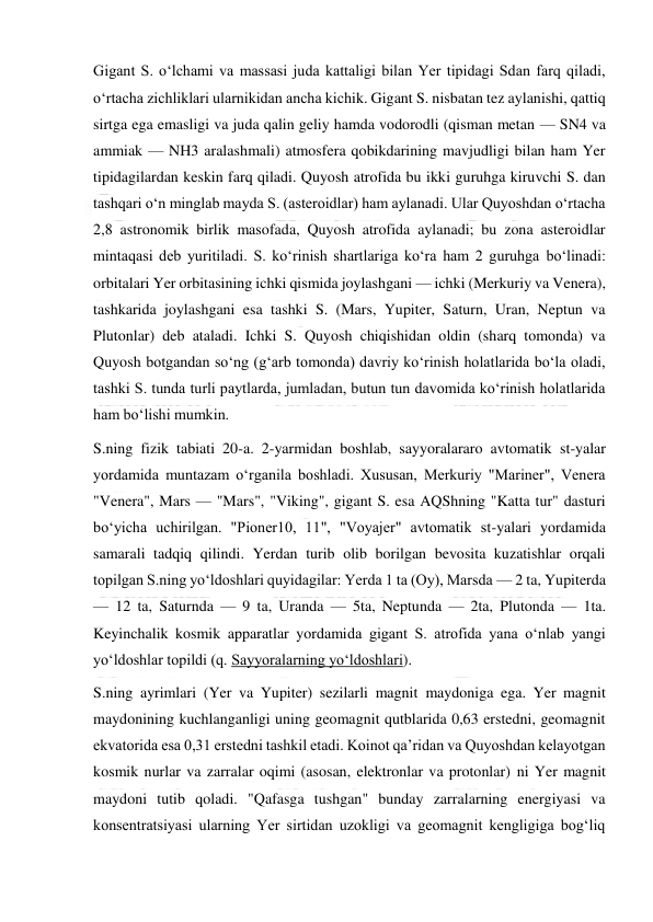  
 
Gigant S. oʻlchami va massasi juda kattaligi bilan Yer tipidagi Sdan farq qiladi, 
oʻrtacha zichliklari ularnikidan ancha kichik. Gigant S. nisbatan tez aylanishi, qattiq 
sirtga ega emasligi va juda qalin geliy hamda vodorodli (qisman metan — SN4 va 
ammiak — NH3 aralashmali) atmosfera qobikdarining mavjudligi bilan ham Yer 
tipidagilardan keskin farq qiladi. Quyosh atrofida bu ikki guruhga kiruvchi S. dan 
tashqari oʻn minglab mayda S. (asteroidlar) ham aylanadi. Ular Quyoshdan oʻrtacha 
2,8 astronomik birlik masofada, Quyosh atrofida aylanadi; bu zona asteroidlar 
mintaqasi deb yuritiladi. S. koʻrinish shartlariga koʻra ham 2 guruhga boʻlinadi: 
orbitalari Yer orbitasining ichki qismida joylashgani — ichki (Merkuriy va Venera), 
tashkarida joylashgani esa tashki S. (Mars, Yupiter, Saturn, Uran, Neptun va 
Plutonlar) deb ataladi. Ichki S. Quyosh chiqishidan oldin (sharq tomonda) va 
Quyosh botgandan soʻng (gʻarb tomonda) davriy koʻrinish holatlarida boʻla oladi, 
tashki S. tunda turli paytlarda, jumladan, butun tun davomida koʻrinish holatlarida 
ham boʻlishi mumkin. 
S.ning fizik tabiati 20-a. 2-yarmidan boshlab, sayyoralararo avtomatik st-yalar 
yordamida muntazam oʻrganila boshladi. Xususan, Merkuriy "Mariner", Venera 
"Venera", Mars — "Mars", "Viking", gigant S. esa AQShning "Katta tur" dasturi 
boʻyicha uchirilgan. "Pioner10, 11", "Voyajer" avtomatik st-yalari yordamida 
samarali tadqiq qilindi. Yerdan turib olib borilgan bevosita kuzatishlar orqali 
topilgan S.ning yoʻldoshlari quyidagilar: Yerda 1 ta (Oy), Marsda — 2 ta, Yupiterda 
— 12 ta, Saturnda — 9 ta, Uranda — 5ta, Neptunda — 2ta, Plutonda — 1ta. 
Keyinchalik kosmik apparatlar yordamida gigant S. atrofida yana oʻnlab yangi 
yoʻldoshlar topildi (q. Sayyoralarning yoʻldoshlari). 
S.ning ayrimlari (Yer va Yupiter) sezilarli magnit maydoniga ega. Yer magnit 
maydonining kuchlanganligi uning geomagnit qutblarida 0,63 erstedni, geomagnit 
ekvatorida esa 0,31 erstedni tashkil etadi. Koinot qaʼridan va Quyoshdan kelayotgan 
kosmik nurlar va zarralar oqimi (asosan, elektronlar va protonlar) ni Yer magnit 
maydoni tutib qoladi. "Qafasga tushgan" bunday zarralarning energiyasi va 
konsentratsiyasi ularning Yer sirtidan uzokligi va geomagnit kengligiga bogʻliq 
